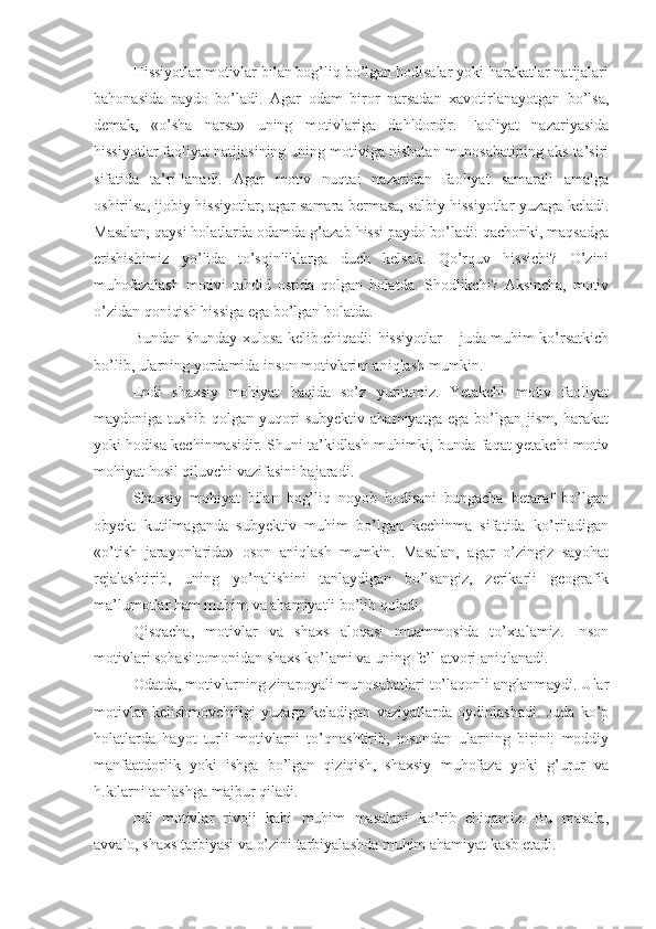 Hissiyotlar motivlar bilan bog’liq bo’lgan hodisalar yoki harakatlar natijalari
bahonasida   paydo   bo’ladi.   Agar   odam   biror   narsadan   xavotirlanayotgan   bo’lsa,
demak,   «o’sha   narsa»   uning   motivlariga   dahldordir.   Faoliyat   nazariyasida
hissiyotlar faoliyat natijasining uning motiviga nisbatan munosabatining aks ta’siri
sifatida   ta’riflanadi.   Agar   motiv   nuqtai   nazaridan   faoliyat   samarali   amalga
oshirilsa, ijobiy hissiyotlar, agar samara bermasa, salbiy hissiyotlar yuzaga keladi.
Masalan, qaysi holatlarda odamda g’azab hissi paydo bo’ladi: qachonki, maqsadga
erishishimiz   yo’lida   to’sqinliklarga   duch   kelsak.   Qo’rquv   hissichi?   O’zini
muhofazalash   motivi   tahdid   ostida   qolgan   holatda.   Shodlikchi?   Aksincha,   motiv
o’zidan qoniqish hissiga ega bo’lgan holatda. 
Bundan shunday xulosa kelib chiqadi: hissiyotlar – juda muhim ko’rsatkich
bo’lib, ularning yordamida inson motivlarini aniqlash mumkin. 
Endi   shaxsiy   mohiyat   haqida   so’z   yuritamiz.   Yetakchi   motiv   faoliyat
maydoniga   tushib   qolgan   yuqori   subyektiv   ahamiyatga   ega   bo’lgan   jism,   harakat
yoki hodisa kechinmasidir. Shuni ta’kidlash muhimki, bunda faqat yetakchi motiv
mohiyat hosil qiluvchi vazifasini bajaradi. 
Shaxsiy   mohiyat   bilan   bog’liq   noyob   hodisani   bungacha   betaraf   bo’lgan
obyekt   kutilmaganda   subyektiv   muhim   bo’lgan   kechinma   sifatida   ko’riladigan
«o’tish   jarayonlarida»   oson   aniqlash   mumkin.   Masalan,   agar   o’zingiz   sayohat
rejalashtirib,   uning   yo’nalishini   tanlaydigan   bo’lsangiz,   zerikarli   geografik
ma’lumotlar ham muhim va ahamiyatli bo’lib qoladi. 
Qisqacha,   motivlar   va   shaxs   aloqasi   muammosida   to’xtalamiz.   Inson
motivlari sohasi tomonidan shaxs ko’lami va uning fe’l-atvori aniqlanadi. 
Odatda, motivlarning zinapoyali munosabatlari to’laqonli anglanmaydi. Ular
motivlar   kelishmovchiligi   yuzaga   keladigan   vaziyatlarda   oydinlashadi.   Juda   ko’p
holatlarda   hayot   turli   motivlarni   to’qnashtirib,   insondan   ularning   birini:   moddiy
manfaatdorlik   yoki   ishga   bo’lgan   qiziqish,   shaxsiy   muhofaza   yoki   g’urur   va
h.k.larni tanlashga majbur qiladi. 
ndi   motivlar   rivoji   kabi   muhim   masalani   ko’rib   chiqamiz.   Bu   masala,
avvalo, shaxs tarbiyasi va o’zini tarbiyalashda muhim ahamiyat kasb etadi.  