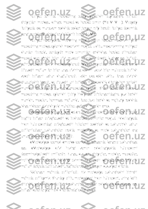 Faoliyat   tahlilida   harakatning   tabiiy   yo’nalishi   quyidagicha   bo’ladi:
ehtiyojdan   motivga,   so’ngra   maqsad   va   harakat   tomon   (Ye   M   M   H).   Voqyeiy
faoliyatda   esa   muntazam   ravishda   teskari   jarayon   ro’y   beradi:   faoliyat   davomida
yangi motivlar va ehtiyojlar shakllanib boradi (F M e). 
Faoliyat   nazariyasida   motivning   maqsad   tomon   harakat   mexanizmi   yoki
maqsadning motivga aylanish mexanizmi mavjud. Ushbu mexanizmning mohiyati
shundan   iboratki,   qandaydir   motiv   tomonidan   erishishga   harakat   qilinadigan
maqsad   vaqt   o’tishi   bilan   o’zi   mustaqil   holatda   undovchi   kuchga   ega   bo’ladi,
ya’ni, maqsadning  o’zi  motivga aylanadi. Maktab  hayotidan bir  misol  keltiramiz.
O’quvchi   ma’lum  fan  bilan  unga  o’zining  sevimli   ustozi  bilan  muloqotda  bo’lish
zavqli   bo’lgani   uchun   shug’ullanadi.   Lekin   asta-sekin   ushbu   fanga   qiziqish
chuqurlashib  boradi, va o’quvchi  uni  bo’lajak mutaxassislik  sifatida ham  tanlashi
mumkin.   Shunday   qilib,   motiv   maqsadga   aylandi.   Shuni   ta’kidlash   lozimki,
maqsadning   motivga   aylanishi   ijobiy   hissiyotlar   to’planganidagina   yuz   berishi
mumkin,   masalan,   hammaga   ma’lumki,   faqat   jazo   berish   va   majburiy   ravishda
ishga nisbatan qiziqish yoki muhabbat uyg’otish mumkin emas. 
Maqsadga qaratilgan harakatlar.   Inson hulq-atvorida funksional  jihatdan
bog’liq   bo’lgan   qo’zg’atuvchi   va   boshqaruvchi   tomonlar   mavjud.   Psixologiyada
inson   hulq-atvoridagi   qo’zg’atuvchi   holatlarni   tasvirlash   va   tushuntirish   uchun
qo’llaniladigan   tushunchalar   orasida   motivasiya   va   motiv   tushunchalari   eng
umumiy va asosiy bo’lib hisoblanadi. 
«Motivasiya»   atamasi   «motiv»   atamasiga   qaraganda   kengroq   tushunchaga
ega.   «Motivasiya»   so’zi   hozirgi   zamon   psixologiyasida   hulq-atvorni
determinasiyalovchi   omillardir.   Bunga,   xususan,   ehtiyojlar,   motivlar,   maqsadlar,
intilishlar   va   boshqa   ko’pchilik)   tizimini   belgilovchi   va   hulq-atvor   faolligini
ma’lum darajada tutib turuvchi, rag’batlantiruvchi jarayon xususiyati sifatida 
ikkilangan   ma’noda   qo’llaniladi.   Biz   motivasiya   tushunchasini   birinchi
ma’noda   qo’llaymiz.   Shunday   qilib,   motivasiyani   inson   hulq-atvori,   uning   kelib
chiqishi,   yo’nalishi   va   faolligini   tushuntirib   beruvchi   psixologik   xususiyatga   ega
bo’lgan sabablar yig’indisi sifatida belgilash mumkin.  