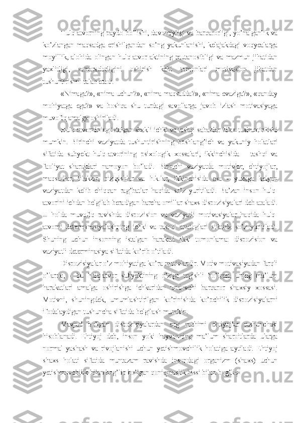 Hulq-atvorning paydo bo’lishi, davomiyligi va barqarorligi, yo’nalganlik va
ko’zlangan   maqsadga   erishilgandan   so’ng   yakunlanishi,   kelajakdagi   voqyealarga
moyillik,   alohida   olingan   hulq-atvor   aktining   mutanosibligi   va   mazmun   jihatidan
yaxlitligi,   samaradorligini   oshirish   kabi   tomonlari   motivasion   jihatdan
tushuntirishni talab etadi. 
«Nimaga?», «nima uchun?», «nima maqsadda?», «nima evaziga?», «qanday
mohiyatga   ega?»   va   boshqa   shu   turdagi   savollarga   javob   izlash   motivasiyaga
muvofiq amalga oshiriladi. 
Hulq-atvornining istalgan shakli ichki va tashqi sabablar bilan tushuntirilishi
mumkin.   Birinchi   vaziyatda   tushuntirishning   boshlang’ich   va   yakuniy   holatlari
sifatida   subyekt   hulq-atvorining   psixologik   xossalari,   ikkinchisida   –   tashqi   va
faoliyat   sharoitlari   namoyon   bo’ladi.   Birinchi   vaziyatda   motivlar,   ehtiyojlar,
maqsadlar,   tilaklar,   qiziqishlar   va   h.k.lar,   ikkinchisida   esa   –   yuzaga   kelgan
vaziyatdan   kelib   chiqqan   rag’batlar   haqida   so’z   yuritiladi.   Ba’zan   inson   hulq-
atvorini ichdan belgilab beradigan barcha omillar shaxs dispozisiyalari deb ataladi.
U   holda   muvofiq   ravishda   dispozision   va   vaziyatli   motivasiyalar   haqida   hulq-
atvorni   determinasiyalashning   ichki   va   tashqi   analoglari   sifatida   so’z   yuritiladi.
Shuning   uchun   insonning   istalgan   harakati   ikki   tomonlama:   dispozision   va
vaziyatli determinasiya sifatida ko’rib o’tiladi. 
Dispozisiyalar o’z mohiyatiga ko’ra motivlardir. Motiv motivasiyadan farqli
o’laroq,   –   bu   hulq-atvor   subyektining   o’ziga   tegishli   bo’lgan,   uning   ma’lum
harakatlari   amalga   oshirishga   ichkaridan   undovchi   barqaror   shaxsiy   xossasi.
Motivni,   shuningdek,   umumlashtirilgan   ko’rinishda   ko’pchilik   dispozisiyalarni
ifodalaydigan tushuncha sifatida belgilash mumkin. 
Mavjud   bo’lgan   dispozisiyalardan   eng   muhimi   ehtiyojlar   tushunchasi
hisoblanadi.   Ehtiyoj   deb,   inson   yoki   hayvonning   ma’lum   sharoitlarda   ularga
normal   yashash   va   rivojlanishi   uchun   yetishmovchilik   holatiga   aytiladi.   Ehtiyoj
shaxs   holati   sifatida   muntazam   ravishda   insondagi   organizm   (shaxs)   uchun
yetishmovchilik bilan bog’liq bo’lgan qoniqmaslik hissi bilan bog’liq  