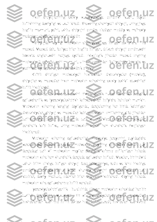 Inson   ehtiyojlarining   asosiy   xususiyatlariga   qondirish   kuchi,   paydo
bo’lishining   davriyligi   va   usuli   kiradi.   Shaxsning   ahamiyatli   ehtiyoji,   uning   jisga
bog’liq   mazmuni,   ya’ni,   ushbu   ehtiyojni   qondira   oladigan   moddiy   va   ma’naviy
madaniyat obyektlarining yig’indisidir. 
Yehtiyojdan   keyingi   motivasion   ahamiyatga   ega   bo’lgan   tushuncha   –   bu
maqsad. Maqsad deb, faoliyat bilan bog’liq bo’lgan, dolzarb ehtiyoji  qondiruvchi
bevosita   anglanuvchi   natijaga   aytiladi.   Psixologik   jihatdan   maqsad   ongning
motivasiyali qo’zg’atuvchi mazmuni, u inson tomonidan faoliyatining bevosita va
yaqin kutilayotgan natijasi sifatida idrok qilinadi. 
Ko’rib   chiqilgan   motivasiyali   hosilalardan   dispozisiyalar   (motivlar),
ehtiyojlar   va   maqsadlar   inson   motivasion   sohasining   asosiy   tashkil   etuvchilari
bo’lib hisoblanadi. 
Shaxsning   motivasion   sohasini   rivojlanganlik   nuqtai   nazaridan   kenglik,
egiluvchanlik   va   iyerarxiyalashtirish   ko’rsatkichlari   bo’yicha   baholash   mumkin.
Motivasion   sohaning   kengligi   deyilganda,   darajalarning   har   birida   keltirilgan
dispozisiyalar,   ehtiyoj   va   maqsadlar   kabi   motivasion   omillarning   sifat   jihatidan
turli-tumanligi   tushuniladi.   Odamda   turli   xil   motivlar,   ehtiyoj   va   maqsadlar
qanchalik   ko’p   bo’lsa,   uning   motivasion   sohasi   ham   shunchalik   rivojlangan
hisoblanadi. 
Motivasion   sohaning   egiluvchanligi   motivasiya   jarayonini   quyidagicha
xarakterlaydi:   yuqori   darajadagi   motivasion   maylning   qondirilishi   uchun   quyi
darajadagi   turli   xil   motivasion   mayllar   qanchalik   ko’proq   qo’llanilgan   holatda
motivasion soha ham shunchalik darajada egiluvchan bo’ladi. Masalan, bir individ
uchun   bilim   olishga   bo’lgan   ehtiyoj   faqat   televideniye,   radio   va   kino   hisobiga
qondirilsa,   boshqasi   uchun   xuddi   shunday   ehtiyojni   qondirish   vositasi   turli
kitoblar,   davriy   matbuot,   odamlar   bilan   muloqot   hisoblanadi.   Keyingi   holatda
motivasion soha egiluvchanroq bo’lib sanaladi. 
Iyerarxiyalashtirilganlik – bu alohida olingan motivasion sohasidagi  har bir
tuzilish   darajasining   xususiyati.   Bir   xil   dispozisiyalar   (motivlar,   maqsadlar)
boshqalaridan   kuchliroq   bo’lib   tez-tez   hosil   bo’lib   turadi;   boshqalari   kuchsizroq 