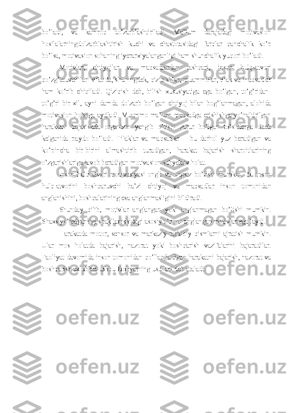 bo’ladi,   va   kamroq   dolzarblashtiriladi.   Ma’lum   darajadagi   motivasion
hosilalarningdolzarblashtirish   kuchi   va   chastotasidagi   farqlar   qanchalik   ko’p
bo’lsa, motivasion sohaning iyerarxiyalanganligi ham shunchalik yuqori bo’ladi. 
Motivlar,   ehtiyojlar   va   maqsadlardan   tashqari,   inson   hulq-atvori
qo’zg’atuvchilari sifatida, shuningdek, qiziqishlar, muammolar, tilak va maqsadlar
ham   ko’rib   chiqiladi.   Qiziqish   deb,   bilish   xususiyatiga   ega   bo’lgan,   to’g’ridan-
to’g’ri   bir   xil,   ayni   damda   dolzarb   bo’lgan   ehtiyoj   bilan   bog’lanmagan,   alohida
motivasion holatga aytiladi. Muammo ma’lum maqsadga erishishga yo’naltirilgan
harakatni   bajarishda   organizm   yengib   o’tishi   zarur   bo’lgan   to’siqlarga   duch
kelganida   paydo   bo’ladi.   Tilaklar   va   maqsadlar   –   bu   darhol   yuz   beradigan   va
ko’pincha   bir-birini   almashtirib   turadigan,   harakat   bajarish   sharoitlarining
o’zgarishlariga javob beradigan motivasion subyektiv holat. 
Inson   hulq-atvori   motivasiyasi   ongli   va   ongsiz   bo’lishi   mumkin.   Bu   inson
hulq-atvorini   boshqaruvchi   ba’zi   ehtiyoj   va   maqsadlar   inson   tomonidan
anglanishini, boshqalarining esa anglanmasligini bildiradi. 
Shunday   qilib,   motivlar   anglangan   yoki   anglanmagan   bo’lishi   mumkin.
Shaxs yo’nalganligi shakllanishidagi asosiy o’rinni anglangan motivlar egallaydi. 
Harakatda   motor,   sensor   va   markaziy   tarkibiy   qismlarni   ajratish   mumkin.
Ular   mos   holatda   bajarish,   nazorat   yoki   boshqarish   vazifalarini   bajaradilar.
Faoliyat davomida inson tomonidan qo’llaniladigan harakatni bajarish, nazorat va
boshqarish uslublari ushbu faoliyatning usullari deb ataladi.  