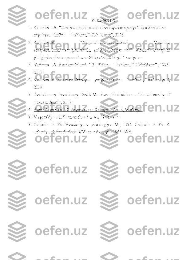 Adabiyotlar:
1. Karimov   I.A.   “Ona   yurtimizbaxtuiqbolivabuyukkelajagiyo’lidaxizmatqilish   –
engoliysaodatdir”. – Toshkent, “O’zbekiston”, 2015.
2. KarimovI.A.   “Yagonamsanmuqaddassan,   Vatanim,
sevgivasadoqatimsengabaxshida,   go’zalO’zbekistonim”   Mustaqillikning   23
yilligigabag’ishlanganma’ruza. Xalqso’zi, 2014 yil 1 sentyabr.
3. Karimov I.A. Asarlarto’plami. 1-21 jildlar. – Toshkent, “O’zbekiston”, 1996-
2013.
4. KarimovI.A. Yuksakma’naviyat – yengilmaskuch. – Toshkent, “Ma’naviyat”,
2008.  
5. Evolutionary   Psychology   David   M.   Buss,   third   edition   ,   The   University   of   
Texas at Austin, 2008.
6. Psychology David G. Myers Hope College Holland, Michigan    
7. V ы gotskiy L. S. Sobr. soch. v 6 t. M., 1982-1984.
8. Galperin   P.   Ya.   Vvedeniye   v   psixologiyu.   M.,   1976.   Galperin   P.   Ya.   K
ucheniyu ob interiorizasii // Vopr. psixologii.  1966. № 6. 