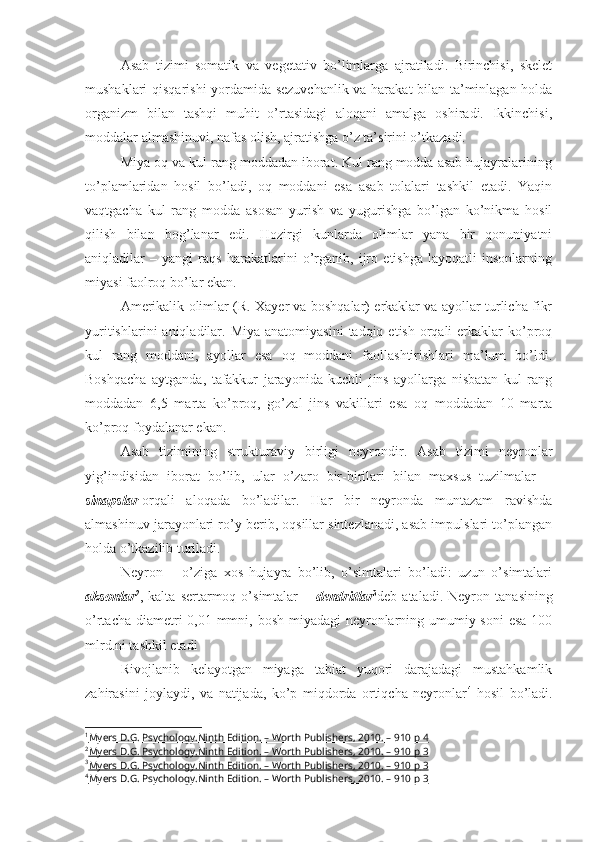 Asab   tizimi   somatik   va   vegetativ   bo’limlarga   ajratiladi.   Birinchisi,   skelet
mushaklari qisqarishi yordamida sezuvchanlik va harakat bilan ta’minlagan holda
organizm   bilan   tashqi   muhit   o’rtasidagi   aloqani   amalga   oshiradi.   Ikkinchisi,
moddalar almashinuvi, nafas olish, ajratishga o’z ta’sirini o’tkazadi. 
Miya oq va kul rang moddadan iborat. Kul rang modda asab hujayralarining
to’plamlaridan   hosil   bo’ladi,   oq   moddani   esa   asab   tolalari   tashkil   etadi.   Yaqin
vaqtgacha   kul   rang   modda   asosan   yurish   va   yugurishga   bo’lgan   ko’nikma   hosil
qilish   bilan   bog’lanar   edi.   Hozirgi   kunlarda   olimlar   yana   bir   qonuniyatni
aniqladilar   –   yangi   raqs   harakatlarini   o’rganib,   ijro   etishga   layoqatli   insonlarning
miyasi faolroq bo’lar ekan. 
Amerikalik olimlar (R. Xayer va boshqalar) erkaklar va ayollar turlicha fikr
yuritishlarini   aniqladilar.  Miya  anatomiyasini  tadqiq  etish  orqali   erkaklar   ko’proq
kul   rang   moddani,   ayollar   esa   oq   moddani   faollashtirishlari   ma’lum   bo’ldi.
Boshqacha   aytganda,   tafakkur   jarayonida   kuchli   jins   ayollarga   nisbatan   kul   rang
moddadan   6,5   marta   ko’proq,   go’zal   jins   vakillari   esa   oq   moddadan   10   marta
ko’proq foydalanar ekan. 
Asab   tizimining   strukturaviy   birligi   neyrondir.   Asab   tizimi   neyronlar
yig’indisidan   iborat   bo’lib,   ular   o’zaro   bir-birilari   bilan   maxsus   tuzilmalar   –
sinapslar 1
orqali   aloqada   bo’ladilar.   Har   bir   neyronda   muntazam   ravishda
almashinuv jarayonlari ro’y berib, oqsillar sintezlanadi, asab impulslari to’plangan
holda o’tkazilib turiladi. 
Neyron   –   o’ziga   xos   hujayra   bo’lib,   o’simtalari   bo’ladi:   uzun   o’simtalari
aksonlar 2
,  kalta   sertarmoq  o’simtalar   –   dendritlar 3
deb  ataladi.   Neyron   tanasining
o’rtacha diametri  0,01 mmni, bosh miyadagi neyronlarning umumiy soni  esa  100
mlrd.ni tashkil etadi 
Rivojlanib   kelayotgan   miyaga   tabiat   yuqori   darajadagi   mustahkamlik
zahirasini   joylaydi,   va   natijada,   ko’p   miqdorda   ortiqcha   neyronlar 4
  hosil   bo’ladi.
1
Myers D.G. Psychology.Ninth Edition. – Worth Publishers, 2010. – 910 p     4   
2
Myers D.G. Psychology.Ninth Edition. – Worth Publishers, 2010. – 910 p     3   
3
Myers D.G. Psychology.Ninth Edition. – Worth Publishers, 2010. – 910 p     3   
4
Myers D.G. Psychology.Ninth Edition. – Worth Publishers, 2010. – 910 p     3    