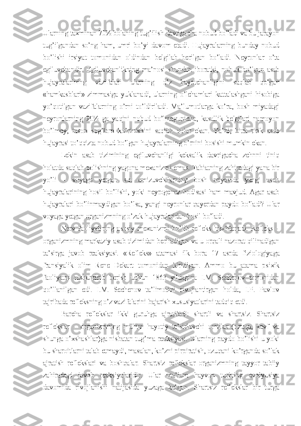 Ularning taxminan 70% bolaning tug’ilish davrigacha nobud bo’ladi va bu jarayon
tug’ilgandan   so’ng   ham,   umri   bo’yi   davom   etadi.   Hujayralarning   bunday   nobud
bo’lishi   irsiyat   tomonidan   oldindan   belgilab   berilgan   bo’ladi.   Neyronlar   o’ta
egiluvchandir.   Egiluvchanlikning   ma’nosi   shundan   iboratki,   nobud   bo’lgan   asab
hujayralarining   vazifalari   ularning   o’z   hayotchanligini   saqlab   qolgan
«hamkasblari»   zimmasiga   yuklanadi,   ularning   o’lchamlari   kattalashgani   hisobiga
yo’qotilgan   vazifalarning   o’rni   to’ldiriladi.   Ma’lumotlarga   ko’ra,   bosh   miyadagi
neyronlarning   90%   ga   yaqini   nobud   bo’lmagunicha,   kasallik   belgilari   namoyon
bo’lmay,   inson   sog’lom   ko’rinishini   saqlab   qolar   ekan.   Ya’ni,   bitta   tirik   asab
hujayrasi to’qqizta nobud bo’lgan hujayralarning o’rnini bosishi mumkin ekan. 
Lekin   asab   tizimining   egiluvchanligi   keksalik   davrigacha   zehnni   tiniq
holatda saqlab qolishning yagona mexanizmi emas. Tabiatning zahiradagi yana bir
yo’li   –   voyaga   yetgan   sut   emizuvchilarning   bosh   miyasida   yangi   asab
hujayralarining   hosil   bo’lishi,   yoki   neyrogenez   hodisasi   ham   mavjud.   Agar   asab
hujayralari   bo’linmaydigan  bo’lsa,  yangi  neyronlar   qayerdan  paydo bo’ladi? Ular
voyaga yetgan organizmning o’zak hujayralaridan hosil bo’ladi. 
Nerv   faoliyatining   asosiy   mexanizmi   bo’lib   refleks   hisoblanadi.   Refleks   –
organizmning markaziy asab tizimidan beriladigan va u orqali nazorat qilinadigan
ta’sirga   javob   reaksiyasi.   «Refleks»   atamasi   ilk   bora   17   asrda   fiziologiyaga
fransiyalik   olim   Rene   Dekart   tomonidan   kiritilgan.   Ammo   bu   atama   psixik
faoliyatni   tushuntirib   berish   uchun   1863   yildagina   I.M.   Sechenov   tomonidan
qo’llanilgan   edi.   I.M.   Sechenov   ta’limotini   rivojlantirgan   holda,   I.P.   Pavlov
tajribada refleksning o’z vazifalarini bajarish xususiyatlarini tadqiq etdi. 
Barcha   reflekslar   ikki   guruhga   ajratiladi:   shartli   va   shartsiz.   Shartsiz
reflekslar   –   organizmning   muhim   hayotiy   ta’sirlovchi   omillar   (ozuqa,   xavf   va
shunga o’xshashlar)ga nisbatan tug’ma reaksiyasi. Ularning paydo bo’lishi u yoki
bu sharoitlarni talab etmaydi, masalan, ko’zni pirpiratish, ozuqani ko’rganda so’lak
ajratish   reflekslari   va   boshqalar.   Shartsiz   reflekslar   organizmning   tayyor   tabiiy
zahiradagi   javob   reaksiyalaridir.   Ular   ma’lum   hayvon   turining   evolyusiya
davomida   rivojlanishi   natijasida   yuzaga   kelgan.   Shartsiz   reflekslar   bir   turga 