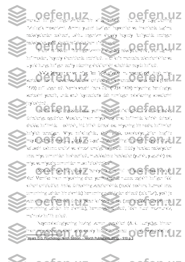 mansub   bo’lgan   organizmlarda   bir   xilda   bo’ladi   –   bu   tabiiy   tuyg’ularning
fiziologik   mexanizmi.   Ammo   yuqori   tuzilgan   hayvonlar   va   insonlarda   tug’ma
reaksiyalardan   tashqari,   ushbu   organizm   shaxsiy   hayotiy   faoliyatida   orttirgan
reaksiyalar, ya’ni shartli reflekslar ham o’rin tutadi. 
Shartli   reflekslar   –   bu   organizmning   shunday   reksiyalaridirki,   ular   tug’ma
bo’lmasdan, hayotiy sharoitlarda orttiriladi. Ular ko’p marotaba takrorlanishlar va
u yoki bunga bo’lgan qat’iy odatning shakllanishi sababidan paydo bo’ladi. 
Psixik   jarayonlar   va   miya   faolligini   o’zaro   munosabatlari .   Bosh   miya
xaritasini   tuzib,   nervlar   vazifalarini   aniqlashga   ilk   marotaba   Tomas   Uillis   (1621-
1675) qo’l urgan edi. Nemis vrachi Frans Gall (1758-1828) miyaning frenologiya
xaritasini   yaratib,   unda   «ruh   layoqatlari»   deb   nomlagan   psixikaning   xossalarini
joylashtirdi . 
Barcha   sezgi   organlari   katta   yarim   sharlar   po’stlog’ida   o’zlarining   ta’sir
doiralariga   egadirlar.   Masalan,   inson   miyasining   ensa   bo’limida   ko’rish   doirasi,
chakka   bo’limida   –   eshitish,   hid   bilish   doirasi   esa   miyaning   bir   necha   bo’limlari
bo’ylab   tarqalgan.   Miya   po’stlog’ida,   shuningdek,   assosiasiya   bilan   bog’liq
maydonlar ham mavjud, ularda his-tuyg’u organlarining birlamchi maydonlaridan
keluvchi   axborot   analizi   va   sintezi   amalga   oshiriladi.   Oddiy   harakat   reaksiyalari
orqa miya tomonidan boshqariladi, murakkabroq harakatlar (yurish, yugurish) esa
miya va miyacha tomonidan muvofiqlashtiriladi 5
. 
XIX   asrning   o’rtalaridayoq   fransiyalik   olim   Pol   Broka   va   nemis   psixiatri
Karl   Vernike   inson   miyasining   chap   yarim   sharida   nutqqa   tegishli   bo’lgan   ikki
sohani aniqladilar. Broka doirasining zararlanishida (pastki peshona burmasi  orqa
tomonining uchdan bir qismida) bemorning nutqi izdan chiqadi (talaffuzi), yesli je
zatronuta   zona   Vernike   doirasi   zarar   ko’rganida   esa   (tepa   chakka   burmasi   orqa
tomonining   uchdan   bir   qismida),   bemor   gapira   oladi,   lekin   nutqi   mazmunsiz,
ma’nosiz bo’lib qoladi. 
Neyropsixologiyaning   hozirgi   zamon   qarashlari   (A.R.   Luriya)ga   binoan
inson miyasining tuzilishi uchta asosiy bo’limdan iborat: I – bosh miya po’stlog’i
5
Myers D.G. Psychology.Ninth Edition. – Worth Publishers, 2010. – 910 p     3    