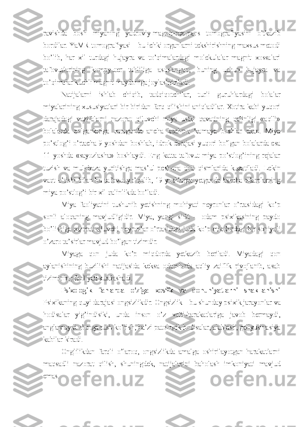 ravishda   bosh   miyaning   yadroviy-magnit-rezonans   tomografiyasini   o’tkazib
bordilar. YaMR-tomografiyasi – bu ichki organlarni tekshirishning maxsus metodi
bo’lib,   har   xil   turdagi   hujayra   va   to’qimalardagi   molekulalar   magnit   xossalari
tafovutlarining   kompyuter   tahliliga   asoslangan,   buning   uchun   hujayra   va
to’qimalar kuchli magnit maydoniga joylashtiriladi. 
Natijalarni   ishlab   chiqib,   tadqiqotchilar,   turli   guruhlardagi   bolalar
miyalarining xususiyatlari bir-biridan farq qilishini aniqladilar. Xotira kabi yuqori
darajadagi   vazifalarni   nazorat   qiluvchi   miya   ustki   qavatining   qalinligi   «aqlli»
bolalarda   qolganlariga   qaraganda   ancha   kechroq   kamaya   boshlar   ekan.   Miya
po’stlog’i o’rtacha 9 yoshdan boshlab, idrok darajasi yuqori bo’lgan bolalarda esa
11   yoshda   «sayozlasha»   boshlaydi.   Eng   katta   tafovut   miya   po’stlog’ining   rejalar
tuzish   va   mulohaza   yuritishga   mas’ul   peshona   oldi   qismlarida   kuzatiladi.   Lekin
vaqt o’tishi  bilan bu tafovut  yo’qolib, 19 yoshlarga yetganda barcha odamlarning
miya po’stlog’i bir xil qalinlikda bo’ladi. 
Miya   faoliyatini   tushunib   yetishning   mohiyati   neyronlar   o’rtasidagi   ko’p
sonli   aloqaning   mavjudligidir.   Miya,   yangi   sifat   –   odam   psixikasining   paydo
bo’lishiga xizmat qiluvchi neyronlar o’rtasidagi juda ko’p miqdordagi bir soniyali
o’zaro ta’sirlar mavjud bo’lgan tizimdir. 
Miyaga   qon   juda   ko’p   miqdorda   yetkazib   beriladi.   Miyadagi   qon
aylanishining   buzilishi   natijasida   keksa   odamlarda   aqliy   zaiflik   rivojlanib,   asab
tizimining faoliyati sustlashadi. 
Psixologik   fanlarda   o’ziga   xoslik   va   qonuniyatlarni   shakllanishi
Psixikaning quyi darajasi ongsizlikdir.  Ongsizlik  – bu shunday psixik jarayonlar va
hodisalar   yig’indisiki,   unda   inson   o’z   xatti-harakatlariga   javob   bermaydi,
anglamaydi. Bunga tush ko’rish, ba’zi patologik hodisalar, alahlash, gallyusinasiya
kabilar kiradi. 
Onglilikdan   farqli   o’laroq,   ongsizlikda   amalga   oshirilayotgan   harakatlarni
maqsadli   nazorat   qilish,   shuningdek,   natijalarini   baholash   imkoniyati   mavjud
emas.  