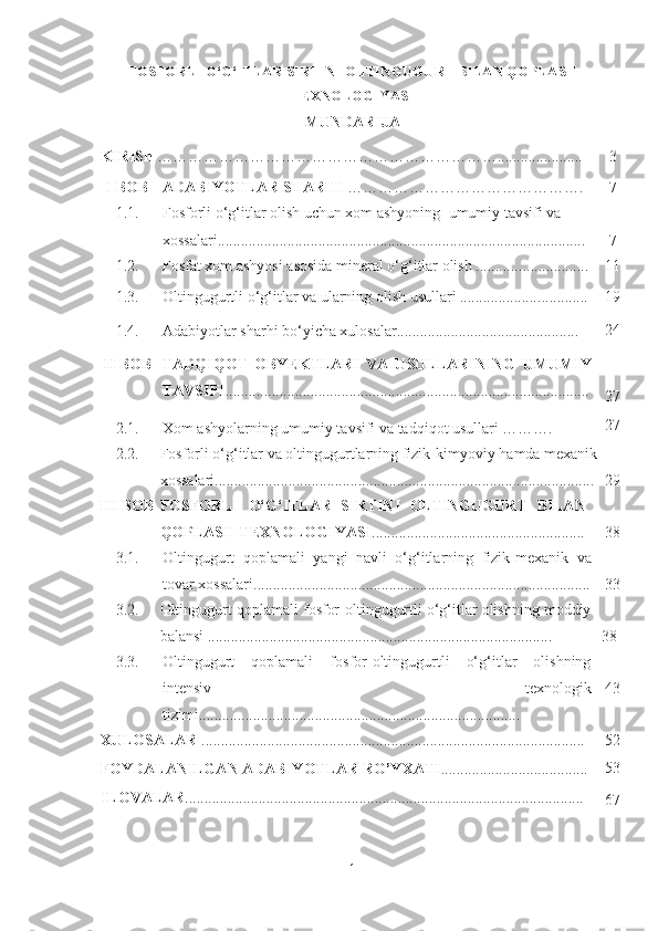 FOSFORLI O‘G‘ITLAR SIRTINI OLTINGUGURT BILAN QOPLASH
TEXNOLOGIYASI  
MUNDARIJA
KIRISh  …………………………………………………………...................... 3
I  BOB ADABIY O TLAR S H ARHI  ………………………………………. 7
1.1. Fosforli o‘g‘itlar olish uchun xom ashyoning   umumiy tavsifi  va 
xossalari ......................... ...................................................................... 7
1.2. Fosfat xom ashyosi  asosida mineral o‘g‘itlar olish ............ ................. 11
1.3. Oltingugurtli o‘g ‘ itlar va ularning olish usullari ..................... ............   19
1.4. Adabiyotlar sharhi bo‘yicha xulosalar............................................... 24
II  BOB TADQIQOT   OBYEKTLARI   VA   USULLARINING   UMUMIY
TAVSIFI ..................................................................... .........................
27
2.1. Xom ashyolarning umumiy tavsifi va tadqiqot usullari ………. 27
2.2. Fosforli o‘g‘ itlar va oltingugurtlarning fizik-kimyoviy  hamda  mexanik
xossalari......................................................................... ......................... 29
III  BOB  FOSFOR LI   O‘G‘ITLAR   SIRTINI   OLTINGUGURT   BILAN
QOPLASH TEXNOLOGIYASI ................................................ ....... 38
3 .1. Oltingugurt   qoplamali   y angi   navli   o‘g‘itlarning   fizik-mexanik   va
tovar xossalari . .............. ........................................................................ 33
3 .2. Oltingugurt qoplamali f osfor-oltingugurtli o‘g‘itlar olishning moddiy
balansi ................. ........................................................................ 38
3 .3. Oltingugurt   qoplamali   f osfor-oltingugurtli   o‘g‘itlar   olishning
intensiv   texnologik
tizimi................................... ................................................ 43
XULOSALAR  ................................................................................................... 52
FOYDALANILGAN ADABIY O TLAR RO’Y X ATI ...................................... 53
ILOVALAR .......................................................................................................
67
1 