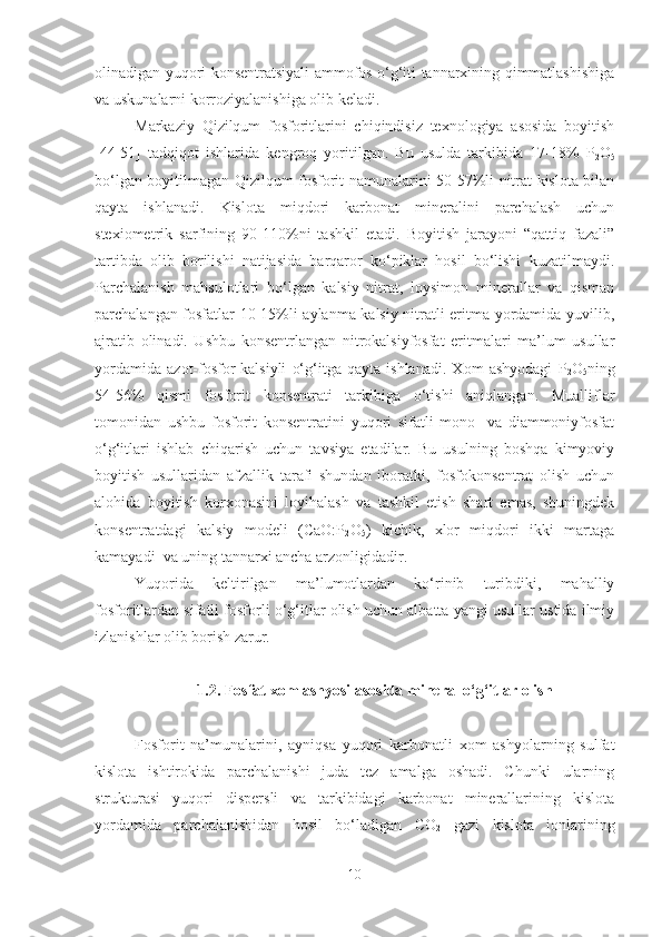 olinadigan yuqori konsentratsiyali ammofos o‘g‘iti tannarxining qimmatlashishiga
va uskunalarni korroziyalanishiga olib keladi.
Markaziy   Qizilqum   fosforitlarini   chiqindisiz   texnologiya   asosida   boyitish
[44-51]   tadqiqot   ishlarida   kengroq   yoritilgan.   Bu   usulda   tarkibida   17-18%   P
2 O
5
bo‘lgan boyitilmagan Qizilqum fosforit namunalarini 50-57%li nitrat kislota bilan
qayta   ishlanadi.   Kislota   miqdori   karbonat   mineralini   parchalash   uchun
stexiometrik   sarfining   90-110 % ni   tashkil   etadi.   Boyitish   jarayoni   “qattiq   fazali”
tartibda   olib   borilishi   natijasida   barqaror   ko‘piklar   hosil   bo‘lishi   kuzatilmaydi.
Parchalanish   mahsulotlari   bo‘lgan   kalsiy   nitrat,   loysimon   minerallar   va   qisman
parchalangan fosfatlar 10-15%li aylanma kalsiy nitratli eritma yordamida yuvilib,
ajratib   olinadi.   Ushbu   konsentrlangan   nitrokalsiyfosfat   eritmalari   ma’lum   usullar
yordamida   azot-fosfor-kalsiyli   o‘g‘itga   qayta   ishlanadi.   Xom   ashyodagi   P
2 O
5 ning
54-56%   qismi   fosforit   konsentrati   tarkibiga   o‘tishi   aniqlangan.   Mualliflar
tomonidan   ushbu   fosforit   konsentratini   yuqori   sifatli   mono-   va   diammoniyfosfat
o‘g‘itlari   ishlab   chiqarish   uchun   tavsiya   etadilar.   Bu   usulning   boshqa   kimyoviy
boyitish   usullaridan   afzallik   tarafi   shundan   iboratki,   fosfokonsentrat   olish   uchun
alohida   boyitish   korxonasini   loyihalash   va   tashkil   etish   shart   emas,   shuningdek
konsentratdagi   kalsiy   modeli   (CaO:P
2 O
5 )   kichik,   xlor   miqdori   ikki   martaga
kamayadi  va uning tannarxi ancha arzonligidadir.
Yuqorida   keltirilgan   ma’lumotlardan   ko‘rinib   turibdiki,   mahalliy
fosforitlardan sifatli fosforli o‘g‘itlar olish uchun albatta yangi usullar ustida ilmiy
izlanishlar olib borish zarur.
1.2.  Fosfat xom ashyosi  asosida mineral o‘g‘itlar olish
Fosforit   na’munalarini,   ayniqsa   yuqori   karbonatli   xom   ashyolarning   sulfat
kislota   ishtirokida   parchalanishi   juda   tez   amalga   oshadi.   Chunki   ularning
strukturasi   yuqori   dispersli   va   tarkibidagi   karbonat   minerallarining   kislota
yordamida   parchalanishidan   hosil   bo‘ladigan   CO
2   gazi   kislota   ionlarining
10 