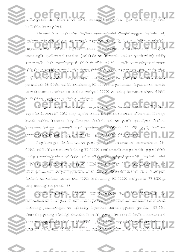 diffuziyasini   tezlashtiradi   va   fosfat   minerallarini   sirtida   gips   qatlamining   hosil
bo‘lishini kamaytiradi.
Birinchi   bor   Toshqo‘ra   fosforit   namunalarini   (boyitilmagan   fosforit   uni,
fosforitlarning   yuvilgan   va   termokonsentratlari)   sulfat   kislota   bilan   parchalab,
respublikamiz   fosforli   o‘g‘itlar   ishlab   chiqaruvchi   korxonalarining   mavjud
texnologik   qurilmalari   asosida   (uzluksiz   va   kamerali   usullar   yordamida)   oddiy
superfosfat olish texnologiyasi ishlab chiqildi [52-61]. Fosfat xom ashyosini qayta
ishlash jarayonida parchalanish darajasining kislota konsentratsiyasi  va me’yoriga
bog‘liqligi   o‘rganildi.   Boyitilmagan   fosforit   uni   va   yuvilgan   konsentratlarni
parchalash 58-60%li sulfat kislotaning 90-100% me’yorlaridan foydalanish hamda
termokonsentrat uchun esa kislota me’yori 100% va uning konsentratsiyasi  62%li
bo‘lishi maqsadga muvofiqligi aniqlandi.
Olingan   ilmiy   va   amaliy   natijalarning   mahsulotlari   asosida   “Qo‘qon
superfosfat zavodi” OAJ ning tajriba-ishlab chiqarish sinovlari o‘tkazildi.   Hozirgi
kunda   ushbu   korxona   boyitilmagan   fosforit   uni   va   yuvib   quritilgan   fosforit
konsentratlaridan   kamerali   usul   yordamida   tarkibida   11-14%   R
2 O
5   bo‘lgan
ammoniylashtirilgan oddiy superfosfat o‘g‘itini ishlab chiqarmoqda.
Boyitilmagan   fosforit   uni   va   yuvilgan   fosforit   konsentrat   namunalarini   18-
40%li sulfat kislota eritmalarining 80-100% stexiometrik me’yorlarida qayta ishlab
oddiy superfosfatning  uzluksiz  usulda  olish  texnologiyasi   yaratildi.  Fosforit   unini
20%li sulfat kislota eritmasining 90-100% me’yori bilan 10 daqiqa davomida ta’sir
ettirilganda, xom ashyoning parchalanish darajasi 85-89%ni tashkil etadi. Yuvilgan
fosforit   konsentrati   uchun   esa   30 % li   kislotaning   90-100 %   me’yorida   77-82 % ga
teng ekanligi aniqlandi [58].
Jahon   amaliyotida   birinchi   bor   S.Tuxtaev   va   S.M.   Tadjievlar   o‘z
hamkasabalari bilan yuqori karbonatli Qizilqum fosforitlaridan donador superfosfat
olishning   jadallashgan   va   iqtisodiy   tejamkor   texnologiyasini   yaratdi   [62-65].
Texnologiyaning  afzalligi  shundan   iboratki,  yuqori   karbonatli  fosforit   namunalari
konsentrlangan  sulfat  kislota   (60-95%  H
2 SO
4 )  bilan  qayta   ishlanadi.  Parchalanish
jarayoni   qisqa   vaqt   ichida   (10-30   daqiqa)   katta   miqdorda   issiqlik   ajralib   chiqishi
11 