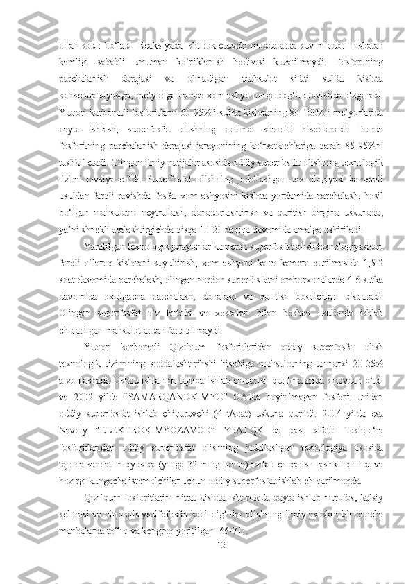 bilan sodir bo‘ladi. Reaksiyada  ishtirok etuvchi moddalarda suv miqdori nisbatan
kamligi   sababli   umuman   ko‘piklanish   hodisasi   kuzatilmaydi.   Fosforitning
parchalanish   darajasi   va   olinadigan   mahsulot   sifati   sulfat   kislota
konsentratsiyasiga, me’yoriga hamda xom ashyo turiga bog‘liq ravishda o‘zgaradi.
Yuqori karbonatli fosforitlarni 60-95%li sulfat kislotaning 80-100%li me’yorlarida
qayta   ishlash,   superfosfat   olishning   optimal   sharoiti   hisoblanadi.   Bunda
fosforitning   parchalanish   darajasi   jarayonining   ko‘rsatkichlariga   qarab   85-95%ni
tashkil etadi. Olingan ilmiy natijalar asosida oddiy superfosfat olishning texnologik
tizimi   tavsiya   etildi.   Superfosfat   olishning   jadallashgan   texnologiyasi   kamerali
usuldan   farqli   ravishda   fosfat   xom   ashyosini   kislota   yordamida   parchalash,   hosil
bo‘lgan   mahsulotni   neytrallash,   donadorlashtirish   va   quritish   birgina   uskunada,
ya’ni shnekli aralashtirgichda qisqa 10-20 daqiqa davomida amalga oshiriladi.
Yaratilgan texnologik jarayonlar kamerali superfosfat olish texnologiyasidan
farqli   o‘laroq   kislotani   suyultirish,   xom   ashyoni   katta   kamera   qurilmasida   1,5-2
soat davomida parchalash, olingan nordon superfosfatni omborxonalarda 4-6 sutka
davomida   oxirigacha   parchalash,   donalash   va   quritish   bosqichlari   qisqaradi.
Olingan   superfosfat   o‘z   tarkibi   va   xossalari   bilan   boshqa   usullarda   ishlab
chiqarilgan mahsulotlardan farq qilmaydi. 
Yuqori   karbonatli   Qizilqum   fosforitlaridan   oddiy   superfosfat   olish
texnologik   tizimining   soddalashtirilishi   hisobiga   mahsulotning   tannarxi   20-25%
arzonlashadi. Ushbu ishlanma tajriba ishlab chiqarish qurilmalarida sinovdan o‘tdi
va   2002   yilda   “SAMARQANDKIMYO”   OAJda   boyitilmagan   fosforit   unidan
oddiy   superfosfat   ishlab   chiqaruvchi   (4   t/soat)   uskuna   qurildi.   2004   yilda   esa
Navoiy   “ELEKTROKIMYOZAVOD”   YoAJ-QK   da   past   sifatli   Toshqo‘ra
fosforitlaridan   oddiy   superfosfat   olishning   jadallashgan   texnologiya   asosida
tajriba-sanoat miqyosida (yiliga 32 ming tonna) ishlab chiqarish tashkil qilindi va
hozirgi kungacha istemolchilar uchun oddiy superfosfat ishlab chiqarilmoqda.
Qizilqum fosforitlarini nitrat kislota ishtirokida qayta ishlab nitrofos, kalsiy
selitrasi va nitrokalsiysulfofosfat kabi o‘g‘itlar olishning ilmiy asoslari bir qancha
manbalarda to‘liq va kengroq yoritilgan [66-71].
12 