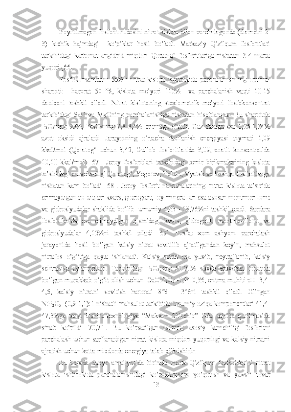 Boyitilmagan fosforit rudasini nitrat kislota bilan parchalaganda (diametri 2-
3)   kichik   hajmdagi     ko‘piklar   hosil   bo‘ladi.   Markaziy   Qizilqum   fosforitlari
tarkibidagi   karbonat   angidrid   miqdori   Qoratog‘   fosforitlariga   nisbatan   3-4   marta
yuqori [66].
Fosfokonsentratni   55%li   nitrat   kislota   ishtirokida   parchalanishning   optimal
sharoiti:     harorat   50   °S,   kislota   me’yori   110%     va   parchalanish   vaqti   10-15
daqiqani   tashkil   qiladi.   Nitrat   kislotaning   stexiometrik   me’yori   fosfokonsentrat
tarkibidagi   SaO   va   MgOning   parchalanishiga   nisbatan   hisoblangan.   Bu   sharoitda
P
2 O
5 ning   99%,   Fe
2 O
3 ning   7,8-8,1%   eritmaga   o‘tadi.   Gaz   fazaga   esa   1,26-1,34%
azot   oksidi   ajraladi.   Jarayoining   o‘rtacha   faollanish   energiyasi   qiymati   1,09
kkal/mol   (Qoratog‘   uchun   3,42,   Guliob   fosforitlarida   3,09,   apatit   konsentratida
10,10   kkal/mol)   [67].   Jeroy   fosforitlari   tarkibidagi   temir   birikmalarining   kislota
ta’siridagi eruvchanligi Qoratog‘, Yegorev, Polpin, Vyatsk va boshqa fosforitlarga
nisbatan   kam   bo‘ladi   [68].   Jeroy   fosforit   namunalarining   nitrat   kislota   ta’sirida
erimaydigan qoldiqlari kvars, gidrogetit, loy minerallari esa asosan montmorillonit
va gidroslyudalar  shaklida bo‘lib   umumiy 4,03 - 18,76%ni tashkil  etadi .   Sardara
fosforitlarida   esa   erimaydigan   qismidagi   kvars,   gidrogetit,   montmorillonit   va
gidroslyudalar   4,12%ni   tashkil   qiladi   [69].   Fosfat   xom   ashyoni   parchalash
jarayonida   hosil   bo‘lgan   kalsiy   nitrat   sovitilib   ajratilgandan   keyin,   mahsulot
nitrafos   o‘g‘itiga   qayta   ishlanadi.   Kalsiy   nitrat   esa   yuvib,   neytrallanib,   kalsiy
selitrasiga   aylantiriladi.   Tarkibidagi   P
2 O
5 ning   60-70%   suvda   eruvchan   holatida
bo‘lgan murakkab o‘g‘it olish uchun  CaO:P
2 O
5 =0,44:0,36, eritma muhiti pH=3,4-
4,5,   kalsiy   nitratni   sovitish   harorati   8°S   -   3°Sni   tashkil   qiladi.   Olingan
N: P
2 O
5 =(0,9-1,1):1 nisbatli mahsulot tarkibida umumiy oziqa komponentlari 41,4-
47,3 % ga   teng.   Ushbu   texnologiya   “Maksam-Chirchiq”   OAJ   tajriba   qurilmasida
sinab   ko‘rildi   [70,71].   Bu   ko‘rsatilgan   ishning   asosiy   kamchiligi   fosforitni
parchalash  uchun  sarflanadigan  nitrat  kislota  miqdori  yuqoriligi   va kalsiy  nitratni
ajratish uchun katta miqdorda energiya talab qilinishidir.
Bu   borada   dunyo   amaliyotida   birinchi   marta   Qizilqum   fosforitlarini   nitrat
kislota   ishtirokida   parchalanishidagi   ko‘piklanishni   yo‘qotish   va   yaxshi   tovar
13 