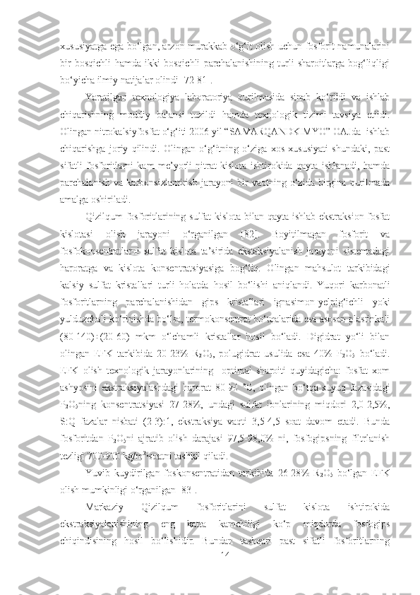 xususiyatga ega bo‘lgan, arzon murakkab o‘g‘it olish uchun fosforit namunalarini
bir   bosqichli   hamda   ikki   bosqichli   parchalanishining   turli   sharoitlarga   bog‘liqligi
bo‘yicha ilmiy natijalar olindi [72-81].
Yaratilgan   texnologiya   laboratoriya   qurilmasida   sinab   ko‘rildi   va   ishlab
chiqarishning   moddiy   balansi   tuzildi   hamda   texnologik   tizimi   tavsiya   etildi.
Olingan nitrokalsiyfosfat o‘g‘iti 2006 yil “SAMARQANDKIMYO” OAJda  ishlab
chiqarishga   joriy   qilindi.   Olingan   o‘g‘itning   o‘ziga   xos   xususiyati   shundaki,   past
sifatli   fosforitlarni   kam   me’yorli   nitrat   kislota   ishtirokida   qayta   ishlanadi,   hamda
parchalanish   va   karbonsizlantirish   jarayoni   bir   vaqtning   o‘zida   birgina   qurilmada
amalga oshiriladi.
Qizilqum fosforitlarining sulfat kislota bilan qayta ishlab ekstraksion fosfat
kislotasi   olish   jarayoni   o‘rganilgan   [82].   Boyitilmagan   fosforit   va
fosfokonsentratlarni   sulfat   kislota   ta’sirida   ekstaksiyalanish   jarayoni   sistemadagi
haroratga   va   kislota   konsentratsiyasiga   bog‘liq.   Olingan   mahsulot   tarkibidagi
kalsiy   sulfat   kristallari   turli   holatda   hosil   bo‘lishi   aniqlandi.   Yuqori   karbonatli
fosforitlarning   parchalanishidan   gips   kristallari   ignasimon-yelpig‘ichli   yoki
yulduzchali ko‘rinishda bo‘lsa, termokonsentrat bo‘tqalarida esa asosan plastinkali
(80-140)÷(20-60)   mkm   o‘lchamli   kristallar   hosil   bo‘ladi.   Digidrat   yo‘li   bilan
olingan   EFK   tarkibida   20-23%   R
2 O
5 ,   polugidrat   usulida   esa   40 %   P
2 O
5   bo‘ladi.
EFK   olish   texnologik   jarayonlarining     optimal   sharoiti   quyidagicha:   fosfat   xom
ashyosini   ekstraksiyalashdagi   harorat   80-90   °C,   olingan   bo‘tqa   suyuq   fazasidagi
P
2 O
5 ning   konsentratsiyasi   27-28%,   undagi   sulfat   ionlarining   miqdori   2,0-2,5%,
S:Q   fazalar   nisbati   (2-3):1,   ekstraksiya   vaqti   3,5-4,5   soat   davom   etadi.   Bunda
fosforitdan   P
2 O
5 ni   ajratib   olish   darajasi   97,5-98,0%   ni,   fosfogipsning   filtrlanish
tezligi 700-900 kg/m 2
·soatni tashkil qiladi.
Yuvib   kuydirilgan   foskonsentratidan   tarkibida   26-28 %   R
2 O
5   bo‘lgan   EFK
olish mumkinligi o‘rganilgan [83].
Markaziy   Qizilqum   fosforitlarini   sulfat   kislota   ishtirokida
ekstraksiyalanishining   eng   katta   kamchiligi   ko‘p   miqdorda   fosfogips
chiqindisining   hosil   bo‘lishidir.   Bundan   tashqari   past   sifatli   fosforitlarning
14 