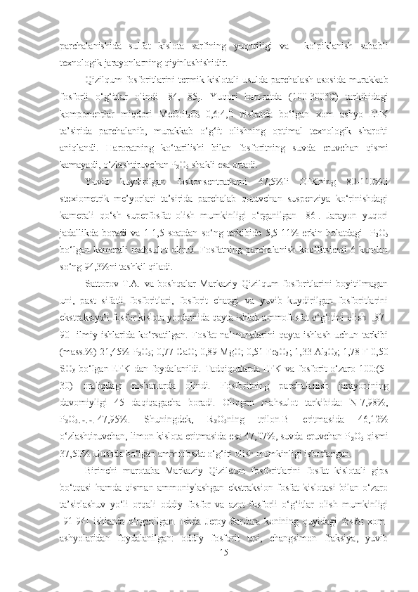 parchalanishida   sulfat   kislota   sarfining   yuqoriligi   va     ko‘piklanish   sababli
texnologik jarayonlarning qiyinlashishidir. 
Qizilqum fosforitlarini termik-kislotali  usulda parchalash asosida murakkab
fosforli   o‘g‘itlar   olindi   [84,   85].   Yuqori   haroratda   (100-300°C)   tarkibidagi
komponentlar   miqdori   MeO:P
2 O
5 =0,6:4,0   nisbatda   bo‘lgan   xom   ashyo   EFK
ta’sirida   parchalanib,   murakkab   o‘g‘it   olishning   optimal   texnologik   sharoiti
aniqlandi.   Haroratning   ko‘tarilishi   bilan   fosforitning   suvda   eruvchan   qismi
kamayadi, o‘zlashtiruvchan P
2 O
5  shakli esa ortadi. 
Yuvib   kuydirilgan   foskonsentratlarni   47,5%li   EFKning   80-110%li
stexiometrik   me’yorlari   ta’sirida   parchalab   qotuvchan   suspenziya   ko‘rinishdagi
kamerali   qo‘sh   superfosfat   olish   mumkinligi   o‘rganilgan   [86].   Jarayon   yuqori
jadallikda   boradi   va   1-1,5   soatdan   so‘ng   tarkibida   5,5-11%   erkin   holatdagi     P
2 O
5
bo‘lgan   kamerali   mahsulot   olindi.   Fosfatning   parchalanish   koeffitsienti   6   kundan
so‘ng 94,3%ni tashkil qiladi.
Sattorov   T.A.   va   boshqalar   Markaziy   Qizilqum   fosforitlarini   boyitilmagan
uni,   past   sifatli   fosforitlari,   fosforit   changi   va   yuvib   kuydirilgan   fosforitlarini
ekstraksiyali fosfor kislota yordamida qayta ishlab ammofosfat o‘g‘itini olish  [87-
90]   ilmiy   ishlarida   ko‘rsatilgan.   Fosfat   na’munalarini   qayta   ishlash   uchun   tarkibi
(mass.%) 21,45%  P
2 O
5 ; 0,77  C aO; 0,89 MgO; 0,51 Fe
2 O
3 ; 1,33 Al
2 O
3 ; 1,78 F 0,50
SO
3   bo‘lgan EFK dan foydalanildi. Tadqiqotlarda EFK va fosforit o‘zaro 100:(5-
30)   oraliqdagi   nisbatlarda   olindi.   Fosforitning   parchalanish   jarayonining
davomiyligi   45   daqiqagacha   boradi.   Olingan   mahsulot   tarkibida:   N-7,98%,
P
2 O
5umum. -47,95%.   Shuningdek,   R
2 O
5 ning   trilon-B   eritmasida   46,12%
o‘zlashtiruvchan, limon kislota eritmasida esa 47,07%, suvda eruvchan P
2 O
5  qismi
37,50% ulushda bo‘lgan ammofosfat o‘g‘iti olish mumkinligi isbotlangan. 
Birinchi   marotaba   Markaziy   Qizilqum   fosforitlarini   fosfat   kislotali   gips
bo‘tqasi   hamda   qisman   ammoniylashgan   ekstraksion   fosfat   kislotasi   bilan   o‘zaro
ta’sirlashuv   yo‘li   orqali   oddiy   fosfor   va   azot-fosforli   o‘g‘itlar   olish   mumkinligi
[91-94]   ishlarda   o‘rganilgan.   Ishda   Jeroy-Sardara   konining   quyidagi   fosfat   xom-
ashyolaridan   foydalanilgan:   oddiy   fosforit   uni,   changsimon   fraksiya,   yuvib
15 