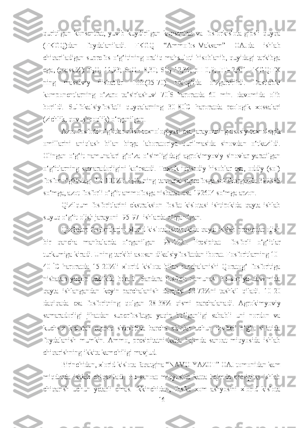 quritilgan   konsentrat,   yuvib   kuydirilgan   konsentrat   va   fosforkislota-gipsli   quyqa
(FKGQ)dan   foydalaniladi.   FKGQ   “Ammofos-Maksam”   OAJda   ishlab
chiqariladigan   suprefos   o‘g‘itining   oraliq   mahsuloti   hisoblanib,   quyidagi   tarkibga
ega, (mass.%): P
2 O
5 -11,93; SaO - 8,30; SO
3 -12,34; pH-0,9; J:T=2,4:1. FKGQ:FX
ning   massaviy   nisbatlari   100:(25-70)   oralig‘ida   o‘zgartirildi.   Dastlabki
komponentlarning   o‘zaro   ta’sirlashuvi   70 º
S   haroratda   60   min.   davomida   olib
borildi.   Sulfokalsiyfosfatli   quyqalarning   30-80 º
C   haroratda   reologik   xossalari
(zichlik, qovushqoqlik) o‘rganilgan.
Azot-fosforli o‘g‘itlar olish texnologiyasi esa jarayonning asosiy texnologik
omillarini   aniqlash   bilan   birga   laboratoriya   qurilmasida   sinovdan   o‘tkazildi.
Olingan   o‘g‘it   namunalari   g‘o‘za   o‘simligidagi   agrokimyoviy   sinovlar   yaratilgan
o‘g‘itlarning   samaradorligini   ko‘rsatdi.   Texnik-iqtisodiy   hisoblar   esa,   oddiy   (sof)
fosfor o‘g‘itidagi 1 t 100%li P
2 O
5   ning tannarxi suprefosga solishtirganda 399385
so‘mga, azot-fosforli o‘g‘it ammofosga nisbatan esa 192604 so‘mga arzon.
Qizilqum   fosforitlarini   ekstraksion   fosfat   kislotasi   ishtirokida   qayta   ishlab
suyuq o‘g‘it olish jarayoni [95-97] ishlarda o‘rganilgan.
Qizilqum fosforitlarini xlorid kislota ishtirokida qayta ishlab presipitat olish
bir   qancha   manbalarda   o‘rganilgan   [98-102].   Presipitat   –fosforli   o‘g‘itlar
turkumiga kiradi. Uning tarkibi asosan dikalsiyfosfatdan iborat. Fosforitlarning 10-
40   º
C   haroratda   15-20%li   xlorid   kislota   bilan   parchalanishi   Qoratog‘   fosforitiga
nisbatan   yuqori   tezlikda   boradi.   Sardara   fosforit   namunasi   30   soniya   davomida
qayta   ishlangandan   keyin   parchalanish   darajasi   62-72%ni   tashkil   qiladi.   10-20
daqiqada   esa   fosforitning   qolgan   28-38%   qismi   parchalanadi.   Agrokimyoviy
samaradorligi   jihatdan   superfosfatga   yaqin   bo‘lganligi   sababli   uni   nordon   va
kuchsiz   kislotali   tuproq   sharoitida   barcha   ekinlar   uchun   fosforli   o‘g‘it   sifatida
foydalanish   mumkin.   Ammo,   presipitatni   katta   hajmda   sanoat   miqyosida   ishlab
chiqarishning ikkita kamchiligi mavjud.
Birinchidan, xlorid kislota faqatgina “NAVOIYAZOT” OAJ tomonidan kam
miqdorda   ishlab   chiqariladi.   Bu   sanoat   miqyosida   katta   hajmda   presipitat   ishlab
chiqarish   uchun   yetarli   emas.   Ikkinchidan,   fosfat   xom   ashyosini   xlorid   kislota
16 