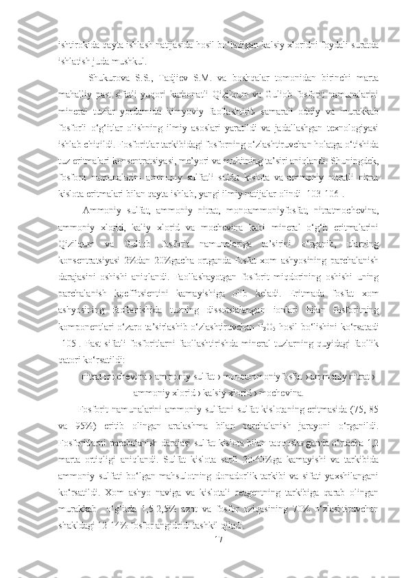 ishtirokida qayta ishlash natijasida hosil bo‘ladigan kalsiy xloridni foydali suratda
ishlatish juda mushkul.
  Shukurova   S.S.,   Tadjiev   S.M.   va   boshqalar   tomonidan   birinchi   marta
mahalliy   past   sifatli   yuqori   karbonatli   Qizilqum   va   Guliob   fosforit   namunalarini
mineral   tuzlar   yordamida   kimyoviy   faollashtirib   samarali   oddiy   va   murakkab
fosforli   o‘g‘itlar   olishning   ilmiy   asoslari   yaratildi   va   jadallashgan   texnologiyasi
ishlab chiqildi. Fosforitlar tarkibidagi fosforning o‘zlashtiruvchan holatga o‘tishida
tuz eritmalari konsentratsiyasi, me’yori va muhitning ta’siri aniqlandi. Shuningdek,
fosforit   namunalarini   ammoniy   sulfatli   sulfat   kislota   va   ammoniy   nitratli   nitrat
kislota eritmalari bilan qayta ishlab, yangi ilmiy natijalar olindi [103-106].
Ammoniy   sulfat,   ammoniy   nitrat,   monoammoniyfosfat,   nitratmochevina,
ammoniy   xlorid,   kaliy   xlorid   va   mochevina   kabi   mineral   o‘g‘it   eritmalarini
Qizilqum   va   Guliob   fosforit   namunalariga   ta’sirini   o‘rganib,   ularning
konsentratsiyasi   2%dan   20%gacha   ortganda   fosfat   xom   ashyosining   parchalanish
darajasini   oshishi   aniqlandi.   Faollashayotgan   fosforit   miqdorining   oshishi   uning
parchalanish   koeffitsientini   kamayishiga   olib   keladi.   Eritmada   fosfat   xom
ashyosining   faollanishida   tuzning   dissotsialangan   ionlari   bilan   fosforitning
komponentlari o‘zaro ta’sirlashib o‘zlashtiruvchan P
2 O
5   hosil bo‘lishini ko‘rsatadi
[105].  Past   sifatli   fosforitlarni   faollashtirishda   mineral   tuzlarning  quyidagi   faollik
qatori ko‘rsatildi:
nitrat mochevina  ›  ammoniy sulfat  ›  monoammoniyfosfat  ›  ammoniy nitrat  ›
ammoniy xlorid  ›  kalsiy xlorid  ›  mochevina.
Fosforit  namunalarini ammoniy sulfatni sulfat kislotaning eritmasida (75, 85
va   95%)   eritib   olingan   aralashma   bilan   parchalanish   jarayoni   o‘rganildi.
Fosforitlarni parchalanish darajasi sulfat kislota bilan taqqoslanganda o‘rtacha 1,2
marta   ortiqligi   aniqlandi.   Sulfat   kislota   sarfi   20-40%ga   kamayishi   va   tarkibida
ammoniy   sulfati   bo‘lgan   mahsulotning   donadorlik   tarkibi   va   sifati   yaxshilangani
ko‘rsatildi.   Xom   ashyo   naviga   va   kislotali   reagentning   tarkibiga   qarab   olingan
murakkab     o‘g‘itda   1,5-2,5%   azot   va   fosfor   oziqasining   70%   o‘zlashtiruvchan
shakldagi 12-14% fosfor angidridi tashkil qiladi.
17 