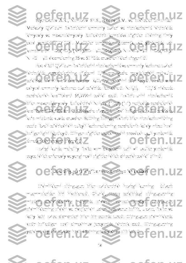 Seytnazarov   A.R.,   Nomozov   Sh.S.,   Beglov   B.M.   va   boshqalar   tomonidan
Markaziy   Qizilqum   fosforitlarini   ammoniy   tuzlari   va   nitrokarbamid   ishtirokida
kimyoviy   va   mexanokimyoviy   faollashtirib   kompleks   o‘g‘itlar   olishning   ilmiy
asosi   yaratildi   [107-108].   Mualliflar   tomonidan   izotermik   usul   yordamida   uch
komponentli     Ca
3 (PO
4 )
2 -(NH
4 )
2 SO
4 -H
2 O,   Ca
3 (PO
4 )
2 -NH
4 NO
3 -H
2 O   i   Ca
3 (PO
4 )
2 -
NH
4 CI-H
2 O sistemalarning 25 va 50 º C da eruvchanliklari o‘rganildi.
Past sifatli Qizilqum fosforitlarini nitrokarbamid va ammoniy karbonat tuzlari
ishtirokida   zarrachalarining   o‘lchami   0,16   mm   gacha   maydalanishi   mahsulot
tarkibida   o‘simlik   o‘zlashtiruvchan   R
2 O
5 ning   oshishini   ta’minlaydi.   Fosfat   xom
ashyosi   ammoniy   karbonat   tuzi   ta’sirida   faollashadi.   N:P
2 O
5   =   1:0,15   nisbatda
parchalanish   koeffitsienti   56,97%ni   tashkil   etadi.   Fosforit   unini   nitrokarbamid
bilan   mexanokimyoviy   faollashtirish   N: P
2 O
5 =(1:0,3)-(1:1)   natijasida   parchalanish
koeffitsienti 98,62%dan  45,43%gacha o‘zgaradi. Hosil bo‘lgan mahsulot tarkibida
ko‘p   miqdorda   suvda   eruvchan   SaOning  borligi,  fosforit   bilan   nitrokarbomidning
qattiq   fazali   ta’sirlashishi   tufayli   karbonatlarning   parchalanib   kalsiy   nitrat   hosil
bo‘lganligini isbotlaydi. Olingan o‘g‘itlar aralashmasini presslash usuli yordamida
donadorlash jarayoni o‘rganildi.
Hozirgi   kunda   mahalliy   fosfat   xom   ashyolarni   turli   xil   usullar   yordamida
qayta ishlab an’anaviy va yangi navli o‘g‘itlar ishlab chiqarish tashkil qilindi.
1.3. Oltingugurtli o‘g ‘ itlar va ularning olish usullari
O‘simliklarni   oltingugurt   bilan   oziqlantirish   hozirgi   ku n ning     dolzarb
muammolar i dan   biri   hisoblanadi .   Chunki,   tuproq   tarkibidagi   oltingugurtning
miqdori,   o‘simliklarning   me’yorda   o‘sishini   qanoatlantirmaydi.   Oltingugurt
o‘simliklarning   o‘sishi   va   rivojlanishi   uchun   juda   zarur   bo‘lib,   u   azot,   fosfor   va
kaliy   kabi   oziqa   elementlari   bilan   bir   qatorda   turadi.   Oltingugurt   o‘simliklarda
sodir   bo‘ladigan   oqsil   almashinuv   jarayonida   ishtirok   etadi.   Oltingugurtning
yetishmasligi o‘z-o‘zidan hosil sifatining pasayishiga olib keladi.
18 