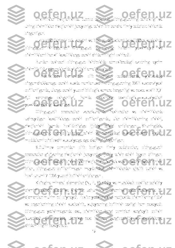 O‘simliklar   rivojlanishida   tuproq   tarkibida   oltingugurtning   tanqisligi   va
uning o‘simliklar rivojlanishi jarayoniga ta’siri bir qancha ilmiy tadqiqot ishlarida
o‘rganilgan.
Uzoq   ajdodlarimiz   tok  zangini   va  boshqa   daraxtlarni   kasallikdan   saqlashda
oltingugurt   ishlatganlar.   Oltingugurt   tuproqning   holatini   yaxshilaydi   va
o‘simliklarni har xil kasalliklarga qarshi chidamliligini oshiradi.
Bundan   tashqari   oltingugurt   ishtirokida   atmosferadagi   azotning   ayrim
o‘simlik ildiz tuganaklarida yig‘ilishi amalga oshadi.
  B.S.Boltaev   tomonidan   olib   borilgan   tadqiqotlarda,   g‘o‘zadagi
o‘rgamchakkanaga   qarshi   suvda   namlanuvchi   oltingugurtning   2%li   suspenziyasi
qo‘llanilganda, ularga qarshi yuqori biologik samara berganligi va paxta xosili 3,7-
6,0   sentnerga   oshganligi,   hamda   tolasining   texnologik   xususiyatlari
yaxshilanganligi kuzatilgan.
Oltingugurtli   preparatlar   zararkunanda   hashoratlar   va   o‘simliklarda
uchraydigan   kasalliklarga   qarshi   qo‘llanilganda,   ular   o‘simliklarning   o‘sishi,
rivojlanishi   hamda   hosildorligiga   ijobiy   ta’siri   aniqlangan.   Shuningdek,
oltingugurtning   tuproq   holatiga   ta’siri   va   tuproqdagi   suvda   eruvchi   foydali
moddalarni to‘plovchi xususiyatga ega ekanligi o‘rganilgan.
S.Gulimov   tomonidan   olib   borilgan   ilmiy   tadqiqotlar,   oltingugurtli
preparatlar   g‘o‘zaning   rivojlanish   jarayoniga   ijobiy   ta’sir   etishi   bayon   qilingan.
Oltingugurt qo‘llanilgan o‘simliklar rivojlanishi, ko‘sak va shonalarining ko‘rinishi
bilan,   oltingugurt   qo‘llanilmagan   maydondagi   o‘simliklardan   ajralib   turishi   va
hosil unumi 7-12% yuqori bo‘lishi aniqlangan .
Ko‘pgina  mineral  elementlar  (N, P, S)  oddiy va murakkab oqsillar  tarkibiy
qismini   tashkil   qiladi   va   shuning   uchun   o‘simliklarning   hayot   faoliyatida   bu
elementlar muhim rol o‘ynaydi. Fosfor yetishmasligi natijasida o‘simlikning ildizi
va   organlarining   o‘sishi   sustlashib,   xujayraning   bo‘linish   tezligi   ham   pasayadi.
Oltingugurt   yetishmaganda   esa,   o‘simliklar   bargi   tomirlari   sarg‘ayib   qolishi
kuzatiladi.   Shuningdek,   ularning   past   harorat,   qurg‘oqchilik   va   kasalliklarga
chidamliligini pasaytiradi.
19 