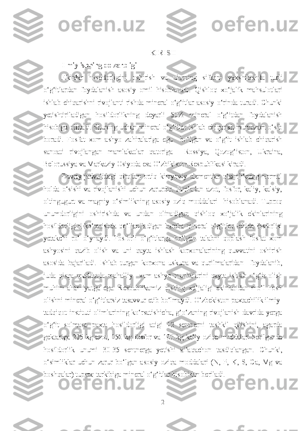 KIRIS H
Ilmiy ishning dolzarbligi  
Ekinlar   hosildorligini   oshirish   va   ularning   sifatini   yaxshilashda   turli
o‘g‘itlardan   foydalanish   asosiy   omil   hisoblanadi.   Qishloq   xo‘jalik   mahsulotlari
ishlab   chiqarishni   rivojlanti-rishda   mineral   o‘g‘itlar   asosiy   o‘rinda   turadi.   Chunki
yetishtiriladigan   hosildorlikning   deyarli   50%   mineral   o‘g‘itdan   foydalanish
hisobiga olinadi. Shuning uchun mineral o‘g‘itlar ishlab chiqarish muntazam o‘sib
boradi.   Fosfat   xom   ashyo   zahiralariga   ega     bo‘lgan   va   o‘g‘it   ishlab   chiqarish
sanoati   rivojlangan   mamlakatlar   qatoriga     Rossiya,   Qozog‘iston,   Ukraina,
Belorussiya va Markaziy Osiyoda esa O‘zbikiston Respublikasi kiradi. 
Davriy   jadvalidagi   qirqdan   ortiq   kimyoviy   elementlar   o‘simlikning   normal
holda   o‘sishi   va   rivojlanishi   uchun   zarurdir.   Jumladan   azot,   fosfor,   kaliy,   kalsiy,
oltingugurt   va   magniy   o‘simlikning   asosiy   oziq   moddalari     hisoblanadi.   Tuproq
unumdorligini   oshirishda   va   undan   olinadigan   qishloq   xo‘jalik   ekinlarining
hosildorligini  ko‘tarishda qo‘llaniladigan barcha mineral o‘g‘itlar  ichida fosforlisi
yetakchi   rol   o‘ynaydi.   Fosforli   o‘g‘itlarga   bo‘lgan   talabni   qoplash   fosfat   xom
ashyosini   qazib   olish   va   uni   qayta   ishlash   korxonalarining   quvvatini   oshirish
asosida   bajariladi.   Ishlab   turgan   korxona   uskuna   va   qurilmalaridan     foydalanib,
juda   qisqa   muddatda   mahalliy     xom   ashyo   manbalarini   qayta   ishlab   o‘g‘it   olish
muhim   ahamiyatga   ega.   Respublikamiz   qishloq   xo‘jaligi   ekinlaridan   mo‘l   hosil
olishni mineral o‘g‘itlarsiz tasavvur etib bo‘lmaydi.  O‘zbekiston paxtachilik ilmiy-
tadqiqot instituti  olimlarining ko‘rsatishicha, g‘o‘zaning rivojlanish davrida yerga
o‘g‘it   solmasa   paxta   hosildorligi   atigi   12   sentnerni   tashkil   qilishini,   agarda
gektariga 225 kg azot, 150 kg fosfor  va 100 kg kaliy oziqa moddalari  berilganda
hosildorlik   unumi   30-35   sentnerga   yetishi   allaqachon   tasdiqlangan.   Chunki,
o‘simliklar   uchun   zarur   bo‘lgan   asosiy   oziqa   moddalari   (N,   P,   K,   S,   Ca,   Mg   va
boshqalar) tuproq tarkibiga mineral o‘g‘itlar hisobidan beriladi. 
2 