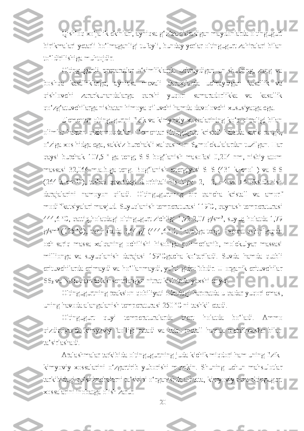 Qishloq xo‘jalik ekinlari, ayniqsa g‘o‘za ekiladigan maydonlarda oltingugurt
birikmalari yetarli bo‘lmaganligi tufayli, bunday yerlar oltingugurt zahiralari bilan
to‘ldirilishiga muhtojdir.
Oltingugurtli   preparatlar   o‘simliklarda   uchraydigan   un-shudring,   zang   va
boshqa   kasalliklarga,   ayniqsa   mevali   daraxtlarda   uchraydigan   kasallik   va
qishlovchi   zararkunandalarga   qarshi   yuqori   samaradorlikka   va   kasallik
qo‘zg‘atuvchilarga nisbatan himoya qiluvchi hamda davolovchi xususiyatga ega.
Elementar oltingugurtni fizik va kimyoviy xossalarining ko‘p qirraligi bilan
olimlar   hamon   qiziqmoqdalar.   Elementar   oltingugurt   kristall   holatda   sariq   rangli,
o‘ziga xos hidga ega, sakkiz burchakli xalqasimon S
8  molekulalardan tuzilgan. Har
qaysi   burchak   107,5   º   ga   teng;   S-S   bog‘lanish   masofasi   0,204   nm,   nisbiy   atom
massasi   32,066   m.a.b.ga   teng.   Bog‘lanish   energiyasi   S=S   (431   kJ·mol -1
)   va   S-S
(264   kJ	
·mol -1
),   tashqi   qavatdagi   d-orbitali   hisobiga   -2,   +2,   +4   va   +6   oksidlanish
darajalarini   namoyon   qiladi.   Oltingugurtning   bir   qancha   kristall   va   amorf
modifikatsiyalari mavjud. Suyuqlanish temperaturasi 119 º
C, qaynash temperaturasi
444,6   o
C, qattiq holatdagi oltingugurt zichligi 1,92-2,07 g/sm 3
, suyuq holatda 1,79
g/sm 3
 (125  o
C), par holatda 3,64 g/l (444,6  o
C, 1 atm)ga teng. Harorat oshirilganda
och-sariq   massa   xalqaning   ochilishi   hisobiga   polimerlanib,   molekulyar   massasi
millionga   va   suyuqlanish   darajasi   159 o
Cgacha   ko‘tariladi.   Suvda   hamda   qutbli
erituvchilarda erimaydi va ho‘llanmaydi, ya’ni gidrofobdir. U organik erituvchilar
SS
2  va N
2 H
4  hamda konsentrlangan nitrat kislotada yaxshi eriydi.
Oltingugurtning reaksion qobil i yati odatdagi haroratda u qadar yuqori emas ,
uning havoda alangalanish temperaturasi 250   º C  ni tashkil etadi.
Oltingugurt   quyi   temperaturalarda   inert   holatda   bo‘ladi.   Ammo
qizdirilganda   kimyoviy   faolligi   ortadi   va   hatto   metall   hamda   metallmaslar   bilan
ta’sirlashadi.
Aralashmalar tarkibida oltingugurtning juda kichik miqdori ham uning fizik-
kimyoviy   xossalarini   o‘zgartirib   yuborishi   mumkin.   Shuning   uchun   mahsulotlar
tarkibidagi qo‘shimchalarni ta’sirini o‘rganishda albatta, kimyoviy toza oltingugurt
xossalarini inobatga olish zarur. 
20 