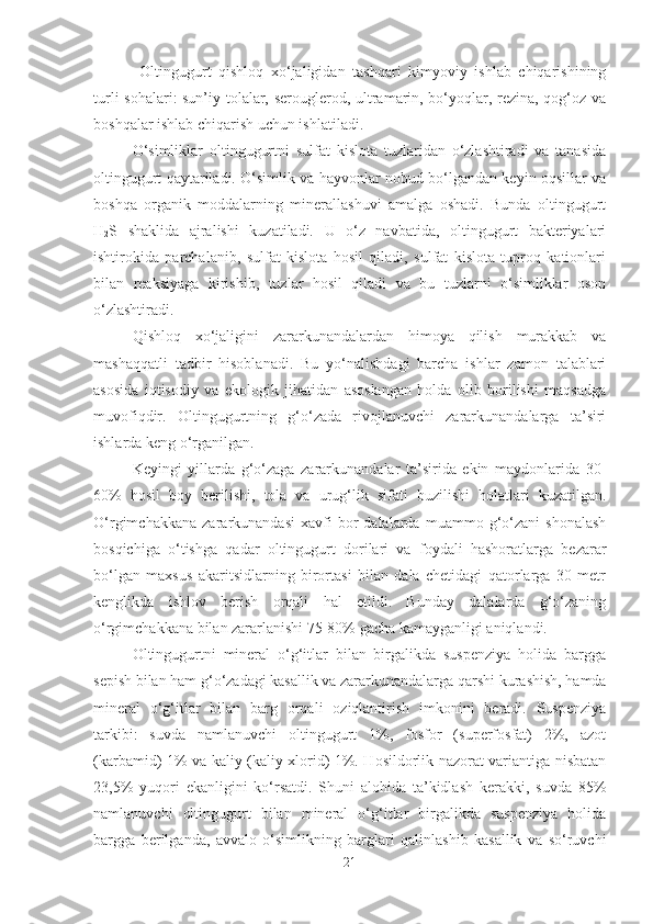   Oltingugurt   qishloq   xo‘jaligidan   tashqari   kimyoviy   ishlab   chiqarishining
turli sohalari: sun’iy tolalar, serouglerod, ultramarin, bo‘yoqlar, rezina, qog‘oz va
boshqalar ishlab chiqarish uchun ishlatiladi. 
O‘simliklar   oltingugurtni   sulfat   kislota   tuzlaridan   o‘zlashtiradi   va   tanasida
oltingugurt qaytariladi. O‘simlik va hayvonlar nobud bo‘lgandan keyin oqsillar va
boshqa   organik   moddalarning   minerallashuvi   amalga   oshadi.   Bunda   oltingugurt
H
2 S   shaklida   ajralishi   kuzatiladi.   U   o‘z   navbatida,   oltingugurt   bakteriyalari
ishtirokida   parchalanib,   sulfat   kislota   hosil   qiladi,   sulfat   kislota   tuproq   kationlari
bilan   reaksiyaga   kirishib,   tuzlar   hosil   qiladi   va   bu   tuzlarni   o‘simliklar   oson
o‘zlashtiradi.
Qishloq   xo‘jaligini   zararkunandalardan   himoya   qilish   murakkab   va
mashaqqatli   tadbir   hisoblanadi.   Bu   yo‘nalishdagi   barcha   ishlar   zamon   talablari
asosida   iqtisodiy   va   ekologik   jihatidan   asoslangan   holda   olib   borilishi   maqsadga
muvofiqdir.   Oltingugurtning   g‘o‘zada   rivojlanuvchi   zararkunandalarga   ta’siri
ishlarda keng o‘rganilgan.
Keyingi   yillarda   g‘o‘zaga   zararkunandalar   ta’sirida   ekin   maydonlarida   30-
60%   hosil   boy   berilishi,   tola   va   urug‘lik   sifati   buzilishi   holatlari   kuzatilgan.
O‘rgimchakkana   zararkunandasi   xavfi   bor   dalalarda   muammo  g‘o‘zani   shonalash
bosqichiga   o‘tishga   qadar   oltingugurt   dorilari   va   foydali   hashoratlarga   bezarar
bo‘lgan   maxsus   akaritsidlarning   birortasi   bilan   dala   chetidagi   qatorlarga   30   metr
kenglikda   ishlov   berish   orqali   hal   etildi.   Bunday   dalalarda   g‘o‘zaning
o‘rgimchakkana bilan zararlanishi 75-80% gacha kamayganligi aniqlandi.
Oltingugurtni   mineral   o‘g‘itlar   bilan   birgalikda   suspenziya   holida   bargga
sepish bilan ham g‘o‘zadagi kasallik va zararkunandalarga qarshi kurashish, hamda
mineral   o‘g‘itlar   bilan   barg   orqali   oziqlantirish   imkonini   beradi.   Suspenziya
tarkibi:   suvda   namlanuvchi   oltingugurt   1%,   fosfor   (superfosfat)   2%,   azot
(karbamid) 1% va kaliy (kaliy xlorid) 1%. Hosildorlik nazorat variantiga nisbatan
23,5%   yuqori   ekanligini   ko‘rsatdi.   Shuni   alohida   ta’kidlash   kerakki,   suvda   85%
namlanuvchi   oltingugurt   bilan   mineral   o‘g‘itlar   birgalikda   suspenziya   holida
bargga   berilganda,   avvalo   o‘simlikning   barglari   qalinlashib   kasallik   va   so‘ruvchi
21 