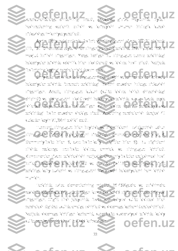 zararkunandalarga   chidamliligi   ortadi,   qolaversa,   g‘o‘za   maydonida   foydali
hashoratlarning   saqlanib   qolishi   va   ko‘payishi   umuman   biologik   kurash
o‘tkazishga imkoniyat yaratiladi. 
Ayrim   ilmiy   tadqiqotlarda   fosforit   va   oltingugurtni   o‘zaro   100:20   nisbatda
olib, 150   C haroratda qayta ishlab olingan mahsulot tarkibida 26% P
2 O
5   va 16% S
mavjud   bo‘lishi   o‘rganilgan.   Yerga   berilgan   bu   oltingugurt   tuproq   tarkibidagi
bakteriyalar   ta’sirida   sekinlik   bilan   oksidlanadi   va   kislota   hosil   qiladi.   Natijada
fosforitning keyingi parchalanishi davom etadi.
Ilmiy tadqiqot ishlarida oltingugurtni oksidlovchi va temirni atsidofiltrlovchi
bakteriyalar   ta’sirida   ftorapatit   tarkibidagi   fosforni   eruvchan   holatga   o‘tkazishi
o‘rganilgan.   Apatit,   oltingugurt   kukuni   (sulfat   kislota   ishlab   chiqarishdagi
chiqindi)   va   oltingugurtni   oksidlovchi   bakteriyalar   ta’sirida   suyuq   fazada   qayta
ishlanadi.   Suyuq   fazada   hosil   bo‘lgan   sulfat   kislota   apatitni   parchalaydi   va
tarkibidagi   fosfor   eruvchan   shaklga   o‘tadi.   Apatitning   parchalanish   darajasi   40
sutkadan keyin 70,2%ni tashkil etadi. 
Tuproqni   oltingugurt   bilan   boyitish   va   o‘simliklarni     oziqlantirish   uchun
oltingugurtli   o‘g‘itlar   olish   jarayoni   o‘rganilgan   (monoammoniyfosfat   bilan   S,
diammoniyfosfat   bilan   S,   azot-fosfor-kaliyli   o‘g‘itlar   bilan   S).   Bu   o‘g‘itlarni
olishda   reaktorga   ortofosfat   kislota,   ammiak   va   oltingugurt   kiritiladi.
Komponentlar   o‘zaro   ta’sirlashishi   natijasida   ammoniyfosfatlar   aralashmasi   hosil
bo‘ladi.   Aralashma   donalashtiriladi   va   quritiladi   (  113  C).   Shuningdek,   o‘g‘it
tarkibiga   kaliy   tuzlarini   va   oltingugurtni   oksidlovchi   bakteriyalarni   ham   kiritish
mumkin.
Tarkibida   oziqa   elementlarining   miqdori   36-45%gacha   va   qo‘shimcha
ravishda 8%gacha oltingugurt bo‘lgan kompleks NPKS o‘g‘iti olish texnologiyasi
o‘rganilgan.   O‘g‘it   olish   jarayonida   fosfat   xom   ashyosi   sulfat   kislotasi   bilan
parchalash digidrat usulida amalga oshiriladi va sistemaga karbamid aralashtiriladi.
Natijada   sistemaga   kiritilgan   karbamid,   superfosfat   suspenziyasi   ta’sirida   kalsiy
sulfat tetrakarbamidni hosil bo‘lishi ko‘rsatilgan.
22 