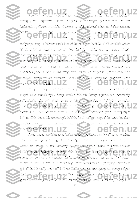 Keyingi   yillarda   Respublikamizda   ham   tarkibida   sulfat   shaklidagi
oltingugurtli   o‘g‘itlarni   ishlab   chiqarishga   ahamiyat   qaratilmoqda.   Yuqori
karbonatli Qizilqum fosforitlarini ammoniy sulfat eritmasi bilan parchalash asosida
NPSCa   murakkab   o‘g‘it   olishning   ratsional   texnologiyasining   ilmiy   asoslari
keltirilgan.   Bu   jarayonda   fosforitning   parchalanish   koeffitsienti   sulfat   kislota
me’yoriga bog‘liq holatda oshib borishi ko‘rsatilgan. NPSCa o‘g‘itlar olish uchun
ishlab   chiqilgan   ratsional   texnologiya   fosforitni   sulfat   kislotali   qayta   ishlash
texnologiyasi   bilan   qiyoslanganda   kislota   sarfi   20-25%ga,   ammiak   0,7-0,9%   va
xom   ashyo   1,0-1,5%ga   tejaladi.   Murakkab   oltingugurtli   o‘g‘it   olish   texnologik
jarayonlardan   ammoniylashish   bosqichining   bo‘lmasligi   hisobiga   soddalashadi.
“SAMARQANDKIMYO”   OAJning   ammofos   ishlab   chiqarish   qurilmalarida   olib
borilgan   tajriba-sanoat   sinovlari   ushbu   murakkab   kompleks   o‘g‘itlar   olish
mumkinligini isbotladi. 
Yangi   turdagi   azot-fosfor-oltingugurt   birikmali   ammoniy   sulfatofosfat
o‘g‘iti   olish   texnologiyasi   ilmiy   asoslari   ishlarda   kengroq   yoritilgan.   Ammoniy
sulfatofosfat   o‘g‘itini   ishlab   chiqarish   “Ammafos-Maksam”   OAJning   ammafos
olish   qurilmalarida   amalga   oshirildi.   Bu   o‘g‘itning   olish   jarayoni   Qizilqum
ekstraksion   fosfat   kislotasi   bilan   sulfat   kislota   aralashmasini   qotib   qolmaydigan
bo‘tqa   olish   sharoitida   ammoniylashtirish,   hosil   bo‘lgan   neytral   bo‘tqani   baraban
donalashtirgichda   donolashtirish,   quritish,   donalarni   sinflash   va   sovutish
bosqichlaridan iborat.  
Amaliyotda   tarkibida   azot-fosfor-kalsiy-oltingugurt   birikmali   uzoq   muddat
ta’sir   etadigan   yangi   turdagi   Suprefos   o‘g‘iti   olish   texnologiyasi   ishlab   chiqildi.
Uning   tarkibidagi   31-38%   umumiy   P
2 O
5 ning   50-65%   i     suvda   eruvchan   shaklda
bo‘lib,   asosan   kalsiy   va   magniy   gidrofosfatlardan   iborat.   Suprefos   o‘g‘itining
suvda erimaydigan qismi asosan fosfat tuzlari va parchalanmay qolgan fosforitdan
iborat   bo‘ladi.   Suprefos   donalaridagi   monokalsiyfosfat   tuproqdagi   namlikda
gidrolizlanish natijasida hosil bo‘lgan fosfor kislotasi reaksiyaga kirishmay qolgan
fosforit qoldig‘i bilan ta’sirlashadi. Texnologiyani asosini fosfor-gipsli bo‘tqadagi
gipsni diammoniyfosfat tuzi bilan konversiyasi tashkil etadi. Konversiya natijasida
23 