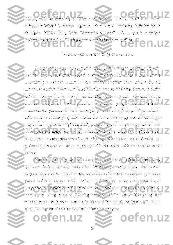 dikalsiyfosfat   va   ammoniy   sulfatlar   hosil   bo‘ladi.   To‘rt   xil   navli   azot-fosfor-
oltingugurt-kalsiyli   kompleks   o‘g‘itlar   uchun   kerakli   me’yoriy   hujjatlar   ishlab
chiqilgan.   2005-2008   yillarda   “Ammafos-Maksam”   OAJda   yuvib   quritilgan
fosforit konsentratidan 730 ming tonna suprefos ishlab chiqarilgan.
1.4. Adabiyotlar sharhi bo‘yicha xulosalar
Aholini   oziq-ovqat  mahsulotlari  bilan  to‘liq  ta’minlashning   birdan-bir  yo‘li
qishloq   xo‘jalik   ekinlaridan   yuqori   hosil   yetishtirishdir.   Buning   uchun   tuproq
unumdorligini   oshirish,   zarur   bo‘lgan   mineral   o‘g‘itlar   bilan   to‘la   me’yorda
ta’minlash va o‘simliklarni turli kasalliklardan himoya qilishning chora tadbirlarini
ko‘rish   lozim.   Chunki   hozirgi   kunda   o‘simliklarning   turli   xil   kasalliklarga
chalinishi   natijasida   hosilning   ma’lum   bir   qismi   yo‘qotilmoqda.   Yana   bir
murakkab vaziyatlardan biri qishloq xo‘jaligini fosforli o‘g‘itlarga bo‘lgan talabini
to‘la   qondirish.   2009   yil   (100%li   oziqa   elementlari   hisobiga)   Respublikamiz   yer
maydonlarining  fosforli o‘g‘itlarga bo‘lgan talabi 525,21 ming tonnani tashkil etdi.
2008   yilda   esa   kimyo   sanoati   tomonidan   148,5   ming   t.   fosforli   o‘g‘itlar   ishlab
chiqarilgan.   Bu   esa   gektariga   o‘rtacha   39,8   kg   P
2 O
5 ni   tashkil   etadi.   Amalda   esa
g‘o‘zaning   rivojlanishi   uchun   gektariga   145-165   kg/ga   P
2 O
5   ni   ishlatish   zarur
bo‘ladi.
Nashr  etilgan ilmiy-texnik manbalarning tahlili  shuni  ko‘rsatdiki, Markaziy
Qizilqum   fosforit   zahiralari   past   sifatli   fosforitlar   jumlasiga   kiradi.   Ushbu   xom
ashyolar tarkibida karbonatli mineral va boshqa qo‘shimcha moddalarning miqdori
yuqori   bo‘lishi   ulardan   sifatli   fosforli   o‘g‘it   ishlab   chiqarishning   texnologik
jarayonlarini   qiyinlashtiradi.   Boyitilmagan   fosforitni   kislotalar   yordamida
ishlanganda   uning   tarkibida   CO
2 ning   miqdori   ko‘pligi   uchun   kislotaning   sarf
miqdori yuqori va jarayon kuchli ko‘piklanish bilan boradi. Natijada o‘g‘it ishlab
chiqarishning texnologik ko‘rsatkichlari keskin kamayadi.
24 