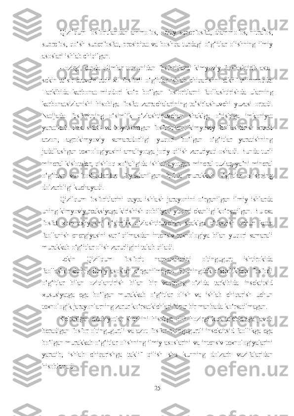 Qizilqum   fosforitlaridan   ammofos,   oddiy   superfosfat,   diammofos,   nitrafos,
suprefos,   qo‘sh   superfosfat,   presipitat   va   boshqa   turdagi   o‘g‘itlar   olishning   ilmiy
asoslari ishlab chiqilgan. 
Hozirgi   kunda   olimlar   tomonidan   fosforitlarni   kimyoviy   faollashtirib   asta-
sekin   ta’sir   etuvchi   turli   xil   fosforli   o‘g‘itlar   ishlab   chiqarishni   taklif   qilinmoqda.
Tarkibida   karbonat   miqdori   ko‘p   bo‘lgan   fosforitlarni   faollashtirishda   ularning
karbonatsizlanishi   hisobiga   fosfat   zarrachalarining   ta’sirlashuvchi   yuzasi   ortadi.
Natijada   fosforitning   o‘simlik   o‘zlashtiruvchan   shaklga   o‘tishiga   imkoniyat
yaratiladi.   Past   sifatli   va   boyitilmagan   fosforitlarni   kimyoviy   faollashtirish   orqali
arzon,   agrokimyoviy   samaradorligi   yuqori   bo‘lgan   o‘g‘itlar   yaratishning
jadallashgan texnologiyasini  amaliyotga joriy qilish zaruriyati oshadi. Bunda turli
mineral kislotalar, qishloq xo‘jaligida ishlatilayotgan mineral tuzlar, ya’ni mineral
o‘g‘itlar   va   boshqalardan   foydalanilgan   holda   murakkab   o‘g‘itlar   olishning
dolzarbligi kuchayadi.
Qizilqum   fosforitlarini   qayta   ishlash   jarayonini   o‘rganilgan   ilmiy   ishlarda
uning kimyoviy reaksiyaga kirishish qobiliyati yuqori ekanligi ko‘rsatilgan. Bu esa
fosfat   xom   ashyosini   o‘simlik   o‘zlashtiruvchan   shaklga   o‘tkazish   uchun   katta
faollanish   energiyasini   sarf   qilmasdan   intensiv   texnologiya   bilan   yuqori   samarali
murakkab o‘g‘itlar olish zarurligini talab qiladi.
Lekin   Qizilqum   fosforit   namunalarini   oltingugurt   ishtirokida
faollashtirishning   ilmiy   asoslari   o‘rganilmagan.   Shuningdek   o‘simliklarni   fosforli
o‘g‘itlar   bilan   oziqlantirish   bilan   bir   vaqtning   o‘zida   tarkibida   insektitsid
xususiyatga   ega   bo‘lgan   murakkab   o‘g‘itlar   olish   va   ishlab   chiqarish   uchun
texnologik jarayonlarning zarur ko‘rsatkichlari biror bir manbada ko‘rsatilmagan.
Keltirilgan   adabiyotlar   sharhini   hisobga   olib   hozirgi   kun   talablariga   javob
beradigan fosfor-oltingugurtli va azot-fosfor-oltingugurtli insektitsid faollikga ega
bo‘lgan murakkab o‘g‘itlar olishning ilmiy asoslarini va intensiv texnologiyalarini
yaratib,   ishlab   chiqarishga   taklif   qilish   shu   kunning   dolzarb   vazifalaridan
hisoblanadi.
25 