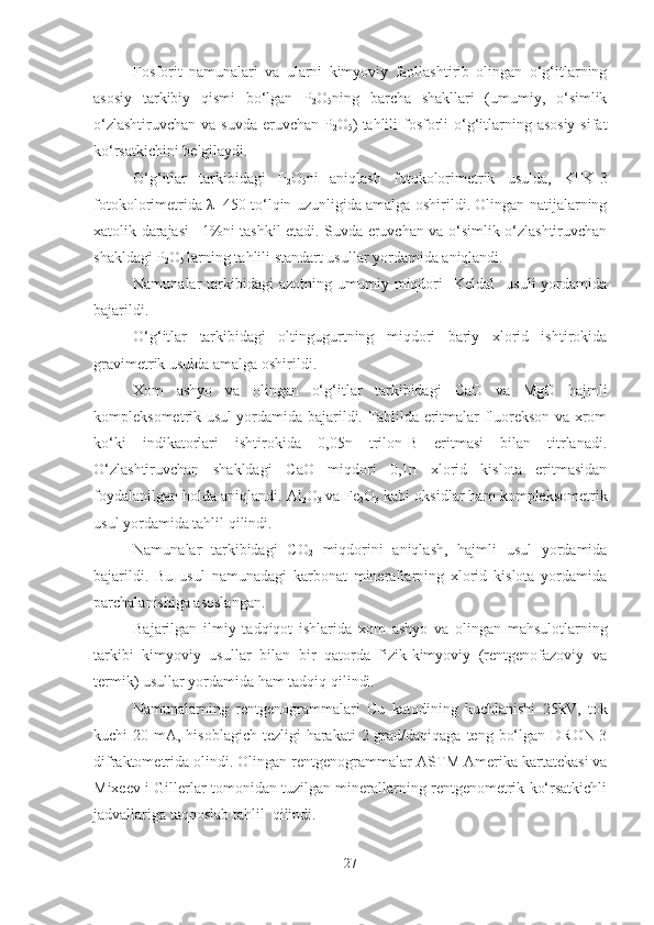 Fosforit   namunalari   va   ularni   kimyoviy   faollashtirib   olingan   o‘g‘itlarning
asosiy   tarkibiy   qismi   bo‘lgan   P
2 O
5 ning   barcha   shakllari   (umumiy,   o‘simlik
o‘zlashtiruvchan  va suvda  eruvchan  P
2 O
5 )
  tahlili  fosforli  o‘g‘itlarning asosiy  sifat
ko‘rsatkichini belgilaydi.
O‘g‘itlar   tarkibidagi   P
2 O
5 ni
  aniqlash   fotokolorimetrik   usulda,   KFK-3
fotokolorimetrida λ=450 to‘lqin uzunligida amalga oshirildi. Olingan natijalarning
xatolik darajasi ±1%ni tashkil etadi. Suvda eruvchan va o‘simlik o‘zlashtiruvchan
shakldagi P
2 O
5  larning tahlili standart usullar yordamida aniqlandi.
Namunalar   tarkibidagi  azotning   umumiy  miqdori     Keldal     usuli  yordamida
bajarildi.
O‘g‘itlar   tarkibidagi   oltingugurtning   miqdori   bariy   xlorid   ishtirokida
gravimetrik usulda amalga oshirildi.
Xom   ashyo   va   olingan   o‘g‘itlar   tarkibidagi   C aO   va   MgO   hajmli
kompleksometrik usul yordamida bajarildi. Tahlilda eritmalar fluorekson va xrom
ko‘ki   indikatorlari   ishtirokida   0,05n   trilon-B   eritmasi   bilan   titrlanadi.
O‘zlashtiruvchan   shakldagi   C aO   miqdori   0,1n   xlorid   kislota   eritmasidan
foydalanilgan holda aniqlandi. Al
2 O
3   va Fe
2 O
3  kabi oksidlar ham kompleksometrik
usul yordamida tahlil qilindi.
Namunalar   tarkibidagi   C O
2   miqdorini   aniqlash,   hajmli   usul   yordamida
bajarildi.   Bu   usul   namunadagi   karbonat   minerallarning   xlorid   kislota   yordamida
parchalanishiga asoslangan. 
Bajarilgan   ilmiy   tadqiqot   ishlarida   xom   ashyo   va   olingan   mahsulotlarning
tarkibi   kimyoviy   usullar   bilan   bir   qatorda   fizik-kimyoviy   (rentgenofazoviy   va
termik) usullar yordamida ham tadqiq qilindi. 
Namunalarning   rentgenogrammalari   C u   katodining   kuchlanishi   25kV,   tok
kuchi  20 mA, hisoblagich tezligi  harakati  2 grad/daqiqaga teng  bo‘lgan DRON-3
difraktometrida olindi. Olingan rentgenogrammalar  ASTM Amerika kartatekasi va
Mixeev i Gillerlar tomonidan tuzilgan minerallarning rentgenometrik ko‘rsatkichli
jadvallariga taqqoslab tahlil    qilindi.
27 