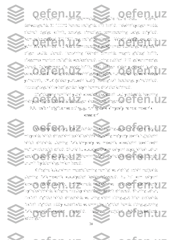 Namunalarning   termogrammalari   Paulic-Paulic-Erdeu   sitemali
derivatografida 20-1000º C   harorat oralig‘ida olib borildi. Tekshirilayotgan modda
p l atinali   tigelga   solinib,   taroziga   o‘rnatilgan   termoparaning   ustiga   qo‘yiladi.
Namunalar   massasi   200-1500   mg   oralig‘ida   olinadi.   Ikkinchi   tigelga   esa   etalon,
ya’ni   Al
2 O
3   solinadi.  Bu  ikkala termoparaning galvanometr   qutblariga  Berg taklif
qilgan   usulda   ulanadi.   Tarozining   ikkinchi   t o monida   magnit   g‘altagi   bo‘lib,
o‘zgarmas manitor oralig‘ida xarakterlanadi. Uning qutblari DTG galvanometriga
ulanadi.   Galvanometr   o‘ta   sezgir   bo‘lib,   hosil   bo‘lgan   elektr   yurituvchi   kuchga
asosan   buriladi.   Yoritgichlardan   tushirilgan   yorug‘lik   nuri   tegishli   galvanometrga
yo‘naltirib,   EYuK   (elektr   yurituvchi   kuch)   fotoqog‘ozli   barabanga   yo‘naltiriladi.
Fotoqog‘ozga ishlov berilgandan keyin hamma chiziqlar ko‘rinadi.
O‘g‘itlarning namlikni yutish xossalari eksikatorli usul yordamida havoning
nisbiy namligi 50, 85 va 100% bo‘lgan sharoitlarda o‘rganildi.
2.2. Fosforli o‘g‘itlar va oltingugurtning fizik-kimyoviy  hamda  mexanik
xossalari
Markaziy   Qizilqum   fosforitlaridan   fosfor-oltingugurtli   o‘g‘itlarni   sanoat
miqyosida ishlab chiqarishni tashkillashtirishda, uning me’yoriy-texnik hujjatlarini
ishlab   chiqishda   ularning   fizik-kimyoviy   va   mexanik   xossalarini   tavsiflovchi
ma’lumotlar talab etiladi. Chunki bu xususiyatlar xom ashyoni qayta ishlash uchun
kerakli   qurilma   va   uskunalar   o‘lchamini   to‘g‘ri   loyihalash   bilan   birga   ulardan
unumli foydalanishga imkon beradi.
Ko‘pgina   kukunsimon   materiallarning   namligi   va   zichligi   ortishi   natijasida
ularning   fizik-mexanik   xususiyatlari   keskin   o‘zgaradi.   Bu   hol   xom   ashyoni
korxona   ichida   tashish,   omborxonada   saqlash   va   qadoqlash   qurilmalarini
loyihalashtirishda ko‘pgina noqulay sharoitlarni keltirib chiqaradi. Shuning uchun,
Fosforli   o‘g‘itlar   ishlab   chiqarishda   va   uning   sirtini   oltingugurt   bilan   qoplashda
fosforli   o‘g‘itlar:   oddiy   superfosfat   va   ammofos   o‘g‘itlari   hamda   oltingugurtning
fizik-mexanik   xossalari   o‘rganildi.   Tadqiqot   natijalari   2.2-2.3-jadvallarda
keltirilgan.
28 