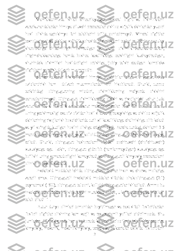 Mamlakatimizda   ishlab   chiqarilayotgan   mineral   o‘g‘it   va   o‘simliklarni
zararkunandalardan himoya qiluvchi preparatlar qishloq xo‘jalik ekinlaridan yuqori
hosil   olishda   agrokimyo   fani   talablarini   to‘liq   qoniqtirmaydi.   Mineral   o‘g‘itlar
texnologiyasi va qishloq xo‘jalik sohasida  o‘simliklarni tashqi muhitning noqulay
sharoitlariga   chidamliligini   oshiradigan   va   ularni   o‘simlik   zararkunandalari,
o‘rgimchakkanalarga   hamda   boshqa   kasalliklarga   qarshiligini   kuchaytiradigan,
shunindek   o‘simlikni   hosildorligini   ortishiga   ijobiy   ta’sir   etadigan   kompleks
o‘g‘itlarni yaratish dolzarb muammodir.
Bundan   tashqari   o‘simliklarni   himoya   qilish   bilan   birga   oltingugurt   bilan
oziqlantirish   ham     dolzarb   muammolardan   biri   hisoblanadi.   Chunki,   tuproq
tarkibidagi   oltingugurtning   miqdori,   o‘simliklarning   me’yorda   o‘sishini
qanoatlantirmaydi.   Oltingugurt   o‘simliklarning   o‘sishi   va   rivojlanishi   uchun   juda
zarur   bo‘lib,   u   o‘simlik   uchun   zarur   makroelementlar   bilan   bir   qatorda   turadi.
Uning yetishmasligi esa o‘z-o‘zidan hosil sifatining pasayishiga va qishloq xo‘jalik
ekinlarining rivojlanish bosqichlarida turli xil kasalliklarga chalinishiga olib keladi
va yil so‘ngida kutilgan hosilni olishga erishilmaydi.   Barcha turdagi ekinlarni 2-5
marotabagacha maydalangan yoki kolloid holdagi oltingugurt bilan ishlash tavsiya
etiladi.   Chunki,   o ltingugurt   hashoratlarni   o‘zidan   qochiruvchi   (cho‘chituvchi)
xususiyatga   ega.   Lekin,   o ltingugurt   gidrofob   (namlanmaydigan)   xususiyatga   ega
bo‘lishi uning samaradorligini kamaytiradi va oltingugurtli kimyoviy preparatlarni
olinishini qiyinlashtiradi.
Insektitsid   moddalar   ichida   oltingugurtli   dorilar   inson   va   chorva   mollariga
zararli   emas.   Oltingugurtli   insektitsid   moddalar   sifatida:   ohak : oltingugurt   (2:1)
qaynatmasi (ISO), oltingugurt talqoni, kolloid oltingugurtlar ishlatiladi. Ammo bu
insektitsid moddalarni olish jarayoni murakkab bo‘lib, u ko‘p energiya va mablag‘
talab qiladi [1].
  Butun dunyo olimlari tomonidan boyitilmagan va past sifatli fosforitlardan
fosforli   o‘g‘itlar   olishning   kam   xarjli   va   resurstejamli   yo‘llari   qidirilmoqda.   Shu
jumladan, O‘zbekistonda ham. Bu borada kelajagi porloq ilmiy izlanishlar qatoriga
kimyoviy,   mexanik,   mexanokimyoviy,   termik   va   bakterialar   asosida   fosforitlarni
3 