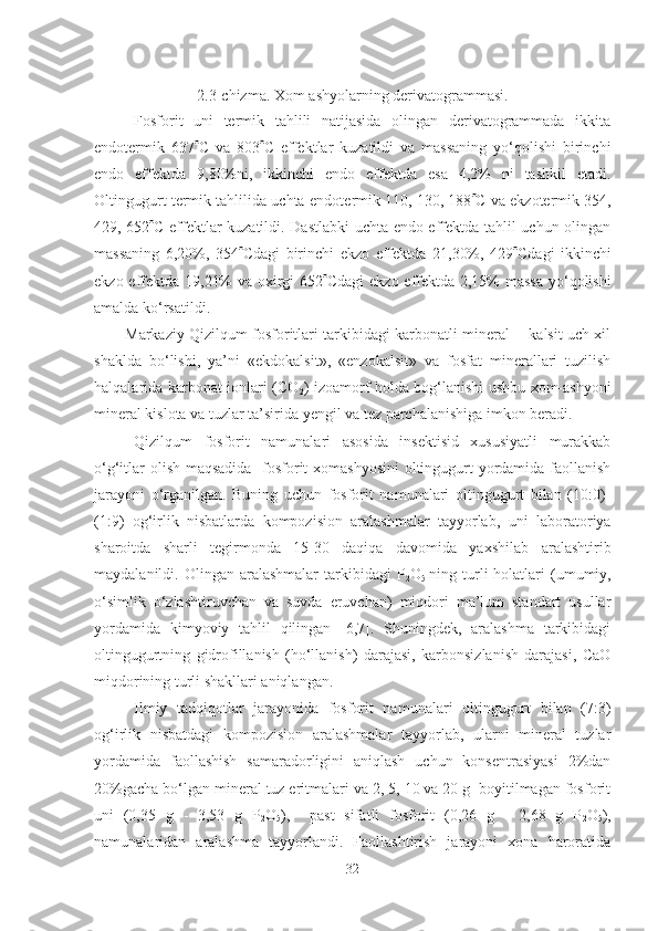 2.3-chizma. Xom ashyolarning derivatogrammasi.
Fosforit   uni   termik   tahlili   natijasida   olingan   derivatogrammada   ikkita
endotermik   637  C   va   803  C   effektlar   kuzatildi   va   massaning   yo‘qolishi   birinchi
endo   effektda   9,80%ni,   ikkinchi   endo   effektda   esa   4,2%   ni   tashkil   etadi.
Oltingugurt termik tahlilida uchta endot e rmik 110, 130, 188  C  va ekzotermik 354,
429, 652  C   effektlar kuzatildi. Dastlabki  uchta endo effektda tahlil uchun olingan
massaning   6,20%,   354  Cdagi   birinchi   ekzo   effektda   21,30%,   429  Cdagi   ikkinchi
ekzo effektda 19,21%  va oxirgi 652  Cdagi  ekzo effektda 2,15% massa  yo‘qolishi
amalda ko‘rsatildi.
Markaziy Qizilqum fosforitlari tarkibidagi karbonatli mineral -   kalsit uch xil
shaklda   bo‘lishi,   ya’ni   «ekdokalsit»,   «enzokalsit»   va   fosfat   minerallari   tuzilish
halqalarida karbonat ionlari (CO
2 ) izoamorf holda bog‘lanishi ushbu xom-ashyoni
mineral kislota va tuzlar ta’sirida yengil va tez parchalanishiga imkon beradi. 
Qizilqum   fosforit   namunalari   asosida   insektisid   xususiyatli   murakkab
o‘g‘itlar  olish maqsadida   fosforit xomashyosini  oltingugurt yordamida faollanish
jarayoni   o‘rganilgan.   Buning   uchun   fosforit   namunalari   oltingugurt   bilan   (10:0)-
(1:9)   og‘irlik   nisbatlarda   kompozision   aralashmalar   tayyorlab ,   uni   laboratoriya
sharoitda   sharli   tegirmonda   15-30   daqiqa   davomida   yaxshilab   aralashtirib
maydalan il di.   Olingan  aralashmalar   tarkibidagi   P
2 O
5   ning turli  holatlari  (umumiy,
o‘simlik   o‘zlashtiruvchan   va   suvda   eruvchan)   miqdori   ma’lum   standart   usullar
yordamida   kimyoviy   tahlil   qilingan   [6,7].   Shuningdek,   aralashma   tarkibidagi
oltingugurtning   gidrofillanish   (ho‘llanish)   darajasi,   karbonsizlanish   darajasi,   CaO
miqdorining turli shakllari aniqlangan.
Ilmiy   tadqiqotlar   jarayonida   fosforit   namunalari   oltingugurt   bilan   (7:3)
og‘irlik   nisbatdagi   kompozision   aralashmalar   tayyorlab,   ularni   mineral   tuzlar
yordamida   faollashish   samaradorligini   aniqlash   uchun   konsentrasiyasi   2%dan
20%gacha bo‘lgan mineral tuz eritmalari va 2, 5, 10 va 20 g  boyitilmagan fosforit
uni   (0,35   g   -   3,53   g   P
2 O
5 ),     past   sifatli   fosforit   (0,26   g   -   2,68   g   P
2 O
5 ),
namunalaridan   aralashma   tayyorlandi.   Faollashtirish   jarayoni   xona   haroratida
32 