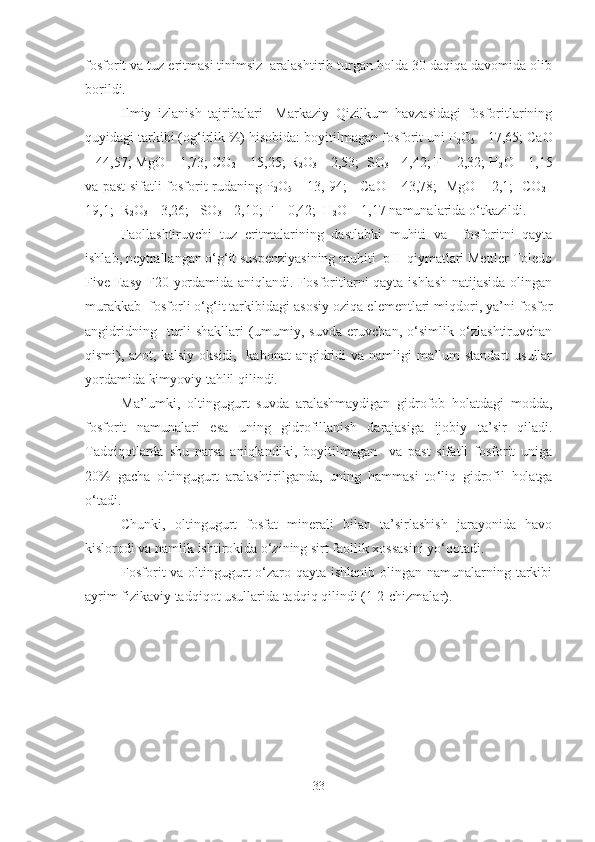 fosforit va tuz eritmasi tinimsiz  aralashtirib turgan holda 30 daqiqa davomida olib
borildi. 
Ilmiy   izlanish   tajribalari     Markaziy   Qizilkum   havzasidagi   fosforitlarining
quyidagi tarkibi (og‘irlik %) hisobida: boyitilmagan fosforit uni P
2 O
5  - 17,65; CaO
– 44,57; MgO – 1,73; CO
2  – 15,25; R
2 O
3  – 2,53;  SO
3  – 4,42; F – 2,32; H
2 O – 1,15
va past sifatli fosforit rudaning P
2 O
5   – 13, 94;     CaO – 43,78;   MgO – 2,1;   CO
2 –
19,1;  R
2 O
3  – 3,26;   SO
3  – 2,10; F – 0,42;  H
2 O – 1,17 namunalarida o‘tkazildi. 
Faollashtiruvchi   tuz   eritmalarining   dastlabki   muhiti   va     fosforitni   qayta
ishlab, neytrallangan o‘g‘it suspenziyasining muhiti  pH  qiymatlari Mettler Toledo
Five Easy F20   yordamida aniqlandi. Fosforitlarni qayta ishlash natijasida olingan
murakkab  fosforli o‘g‘it tarkibidagi asosiy oziqa elementlari miqdori, ya’ni fosfor
angidridning     turli   shakllari   (umumiy,   suvda   eruvchan,   o‘simlik   o‘zlashtiruvchan
qismi), azot, kalsiy oksidi,   kabonat  angidridi  va namligi  ma’lum  standart  usullar
yordamida kimyoviy tahlil qilindi.
Ma’lumki ,   oltingugurt   suvda   aralashmaydigan   gidrofob   holatdagi   modda ,
fosforit   namunalari   esa   uning   gidrofillanish   darajasiga   ijobiy   ta’sir   qiladi.
Tadqiqotlarda   shu   narsa   aniqlandiki ,   boyitilmagan     va   past   sifatli   fosforit   uniga
20%   gacha   oltingugurt   aralashtirilganda,   uning   hammasi   to ‘ liq   gidrofil   holatga
o ‘ tadi.
Chunki,   oltingugurt   fosfat   minerali   bilan   ta’sirlashish   jarayonida   havo
kislorodi va namlik ishtirokida o‘zining sirt faollik xossasini yo‘qotadi. 
Fosforit  va oltingugurt o‘zaro qayta ishlanib olingan namunalarning tarkibi
ayrim fizikaviy tadqiqot usullarida tadqiq qilindi (1-2-chizmalar).
33 