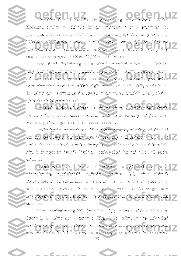 Izlanishlar   shuni   ko‘rsatadiki,   kaliy   xloridning   konsentrasiyasi     2%dan
20%gacha   (muhiti   pH=5,5-6,1)   bo‘lgan   eritmalari   bilan   2   grammdan   20
grammgacha faollashtirilgan fosforit unining tarkibidagi 8,82% umumiy fosforning
19,7%dan   40,0%gacha   qismini   o‘simlik   o‘zlashtiruvchan   P
2 O
5   va   0,68%dan
4,37%gacha   ulushini   suvda   eruvchan   P
2 O
5   qismni   tashkil   qiladi.   Xom   ashyoning
dekarbonlanish darajasi 13,3%dan 40,1%gacha ko‘tariladi. 
Past   sifatli   fosforitning   kaliy   xlorid   eritmalari   ta’sirida   faollashish
jarayonlari   natijalari   amaliy   jihatdan,   boyitilmagan   fosforit   unidagiga   yaqin
bo‘ladi. Fosforitlarni kaliy xlorid eritmasida qayta ishlab, tarkibida kaliy va fosfor
oziqa   elemenlari   mavjud   murakkab   o‘g‘it   namunalari   olindi.   Kaliy   xlorid   bilan
faollashtirilgan  fosforitlar  asosida  tavsiya  etilgan  mahsulot   tarkibida  kaliy  oksidi
4,70%dan 47,1%gacha bo ‘ ladi.
Past navli Markaziy Qizilqum fosforitlarni mineral tuzlar bilan faollashtirib,
qishloq   xo‘jaligi   uchun   kerakli   nisbatda     azot,   fosfor   va   kaliyli   o‘g‘itlar   olish
mumkinligi o‘tkazilgan tadqiqotlar asosida isbotlandi.
Fosforitlarni nitrat mochevina bilan o ‘ zaro kimyoviy ta’sirlashishi  shiddatli
kechadi.   Xom   ashyoni   tuz   bilan   qayta   ishlash   jarayonida   gazlarning   (CO
2 ,   HF)
ajralib   chiqishi   natijasida   kichik   hajmdagi   kuchli   ko‘piklanish   hodisasi   kuzatildi.
Ajralib   chiqayotgan   issiqlik   hisobiga     reaksiyadagi   harorati   40-50   0
C   gacha
ko ‘ tariladi. 
Faollashgan   fosforit   namunalari   tarkibida   kalsiyftorapatit   va   kalsit
minerallarining   parchalanishi   natijasida   umumiy   P
2 O
5   ning   o‘simlik
o‘zlashtiruvchan   va   suvda   eruvchan   shakllari   hosil   bo‘lishi,   shuningdek   uning
karbonatsizlanishi   kuzatildi.   Nitrat   mochevina   eritmasi   bilan   faollashgan   xom
ashyo deyarli to ‘ liq parchalanadi va olingan eksperimental natijalar 3-4-jadvallarda
keltirilgan.
Nitrat   mochevinaning   2%li   (muhiti   pH=1,0)     eritmasi   ta’sirida   30   daqiqa
davomida   faollashtirilgan   2   gramm   (0,353g   P
2 O
5 )   fosforit   unining   tarkibidagi
8,82%   umumiy   P
2 O
5   ning   75,9%   o’simlik   o’zlashtiruvchan   va   36,7%   esa   suvda
eruvchan shaklda bo‘ladi. Bu jarayonda xom ashyoning karbonatsizlanish darajasi
35 