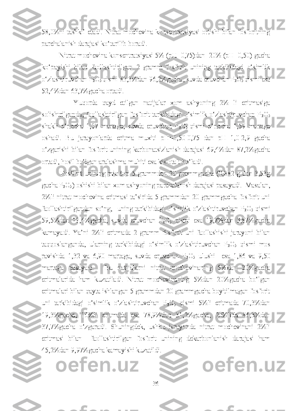 58,0%ni  tashkil  etadi. Nitrat  mochevina konsentratsiyasi  ortishi  bilan fosforitning
parchalanish darajasi ko‘tarilib boradi.  
         Nitrat mochevina konsentratsiyasi 5% (pH=0,75)dan  20% (pH=0,50) gacha
ko‘payishi   bilan   faollashtirilgan   2   gramm   fosforit   unining   tarkibidagi   o‘simlik
o‘zlashtiruvchan P
2 O
5  qismi 83,3%dan 96,2%gacha, suvda eruvchan P
2 O
5  qismi esa
52,4%dan 63,7%gacha ortadi. 
              Yuqorda   qayd   etilgan   natijalar   xom   ashyoning   2%   li   eritmasiga
solishtrilganda, faollashtirilgan fosforit  tarkibidagi  o‘simlik o‘zlashtiruvchan P
2 O
5
shakli   o‘rtacha   1,17   martaga,   suvda   eruvchan   P
2 O
5   qismi   o‘rtacha   1,59   martaga
oshadi.   Bu   jarayonlarda   eritma   muxiti   pH=0,50-0,75   dan   pH=1,0-2,9   gacha
o‘zgarishi  bilan fosforit unining karbonatsizlanish darajasi  69,4%dan 87,2%gacha
ortadi, hosil bo‘lgan aralashma muhiti esa kislotali bo‘ladi.
              Fosforit   unining  miqdori   5 grammdan  20 grammgacha  (0,882  g dan  3,53g
gacha P
2 O
5 ) oshishi bilan xom ashyoning parchalanish darajasi pasayadi.  Masalan,
2%li nitrat mochevina eritmasi ta’sirida 5 grammdan 20 grammgacha fosforit uni
faollashtirilgandan   so‘ng,    uning  tarkibidagi  o‘simlik  o‘zlashtiruvchan  P
2 O
5   qismi
59,5%dan   11,4%gacha,   suvda   eruvchan   P
2 O
5   qismi   esa   19,7%dan   3,87%gacha
kamayadi.   Ya’ni   2%li   eritmada   2   gramm   fosforit   uni   faollashishi   jarayoni   bilan
taqqoslanganda,   ularning   tarkibidagi   o‘simlik   o‘zlashtiruvchan   P
2 O
5   qismi   mos
ravishda   1,32   va   6,90   martaga,   suvda   eruvchan   P
2 O
5   ulushi     esa   1,86   va   9,50
martaga   pasayadi.     Bu   natijalarni   nitrat   mochevinaning   5%dan   20%gacha
eritmalarida   ham   kuzatiladi.   Nitrat   mochevinaning   5%dan   20%gacha   bo‘lgan
eritmalari bilan qayta ishlangan 5 grammdan 20 grammgacha boyitilmagan fosforit
uni   tarkibidagi   o‘simlik   o‘zlashtiruvchan   P
2 O
5   qismi   5%li   eritmada   70,3%dan
19,3%gacha,   10%li   eritmada   esa   78,9%dan   31,2%gacha,   20%lida   86,3%dan
37,7%gacha   o‘zgaradi.   Shuningdek,   ushbu   jarayonda   nitrat   mochevinani   2%li
eritmasi   bilan     faollashtirilgan   fosforit   unining   dekarbonlanish   darajasi   ham
45,2%dan 9,97%gacha kamayishi kuzatildi.
36 