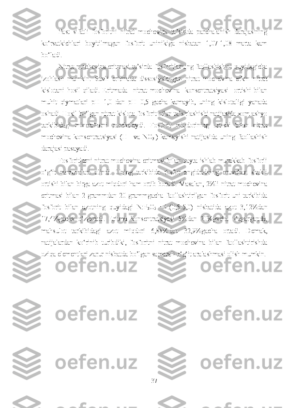 Past   sifatli   fosforitni   nitrat   mochevina   ta’sirida   parchalanish   darajasining
ko ‘ rsatkichlari   boyitilmagan   fosforit   uninikiga   nisbatan   1,07-1,08   marta   kam
bo ‘ ladi. 
Nitrat mochevina eritmasi ta’sirda fosforitlarning faollashishini quyidagicha
izohlash   mumkin.   Suvli   eritmada   dissosiyalangan   nitrat   mochevina   erkin   nitrat
kislotani   hosil   qiladi.   Eritmada     nitrat   mochevina     konsentratsiyasi     ortishi   bilan
muhit   qiymatlari   pH=1,0   dan   pH=0,5   gacha   kamayib,   uning   kislotaligi   yanada
oshadi. Hosil bo‘lgan nitrat kislota fosforit bilan ta’sirlashishi natijasida xom ashyo
tarkibidagi   minerallarni   parchalaydi.   Fosforit   miqdorining   ortishi   bilan   nitrat
mochevina   konsentratsiyasi   (H +    
va   NO
3 -
)   kamayishi   natijasida   uning   faollashish
darajasi pasayadi.
Fosforitlarni nitrat mochevina eritmasi bilan qayta ishlab murakkab fosforli
o‘g‘it   namunalari   olindi.   Uning   tarkibida   fosfor   angidridning   eruvchan   shakli
ortishi bilan birga azot miqdori ham ortib boradi. Masalan, 2%li nitrat mochevina
eritmasi   bilan   2   grammdan   20   grammgacha   faollashtirilgan   fosforit   uni   tarkibida
fosforit   bilan   azotning   quyidagi   N:P
2 O
5   =1:(0,5-5,0)   nisbatida   azot   3,12%dan
17,4%gacha   o‘zgaradi.   Eritma   konsentratsiyasi   5%dan   20%gacha   o‘zgarganda,
mahsulot   tarkibidagi   azot   miqdori   6,88%dan   32,9%gacha   ortadi.   Demak,
natijalardan   ko‘rinib   turibdiki,   fosforitni   nitrat   mochevina   bilan   faollashtirishda
oziqa elementlari zarur nisbatda bo’lgan samarali o‘g‘it aralashmasi olish mumkin.
37 