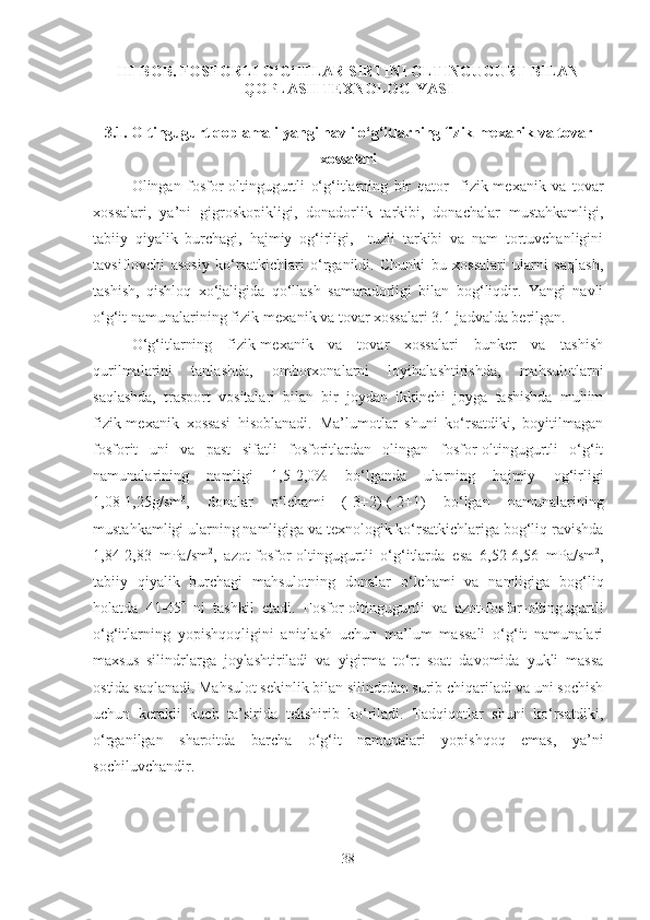 III-BOB.  FOSFOR LI O‘G‘ITLAR SIRTINI OLTINGUGURT BILAN
QOPLASH TEXNOLOGIYASI
3 .1.  Oltingugurt qoplamali y angi navli o‘g‘itlarning fizik-mexanik va tovar
xossalari
Olingan   fosfor-oltingugurtli   o‘g‘itlarning   bir   qator     fizik-mexanik   va   tovar
xossalari,   ya’ni   gigroskopikligi,   donadorlik   tarkibi,   donachalar   mustahkamligi,
tabiiy   qiyalik   burchagi,   hajmiy   og‘irligi,     tuzli   tarkibi   va   nam   tortuvchanligini
tavsiflovchi   asosiy   ko‘rsatkichlari   o‘rganildi.   Chunki   bu   xossalari   ularni   saqlash,
tashish,   qishloq   xo‘jaligida   qo‘llash   samaradorligi   bilan   bog‘liqdir.   Yangi   navli
o‘g‘it namunalarining fizik-mexanik va tovar xossalari  3 .1-jadvalda berilgan.
O‘g‘itlarning   fizik-mexanik   va   tovar   xossalari   bunker   va   tashish
qurilmalarini   tanlashda,   omborxonalarni   loyihalashtirishda,   mahsulotlarni
saqlashda,   trasport   vositalari   bilan   bir   joydan   ikkinchi   joyga   tashishda   muhim
fizik-mexanik   xossasi   hisoblanadi.   Ma’lumotlar   shuni   ko‘rsatdiki,   boyitilmagan
fosforit   uni   va   past   sifatli   fosforitlardan   olingan   fosfor-oltingugurtli   o‘g‘it
namunalarining   namligi   1,5-2,0%   bo‘lganda   ularning   hajmiy   og‘irligi
1,08-1,25g/sm 3
,   donalar   o‘lchami   (-3+2)-(-2+1)   bo‘lgan   namunalarining
mustahkamligi ularning namligiga va texnologik ko‘rsatkichlariga bog‘liq ravishda
1,84-2,83   mPa/sm 2
,   azot-fosfor-oltingugurtli   o‘g‘itlarda   esa   6,52-6,56   mPa/sm 2
,
tabiiy   qiyalik   burchagi   mahsulotning   donalar   o‘lchami   va   namligiga   bog‘liq
holatda   41-45    ni   tashkil   etadi.   Fosfor-oltingugurtli   va   azot-fosfor-oltingugurtli
o‘g‘itlarning   yopishqoqligini   aniqlash   uchun   ma’lum   massali   o‘g‘it   namunalari
maxsus   silindrlarga   joylashtiriladi   va   yigirma   to‘rt   soat   davomida   yukli   massa
ostida saqlanadi. Mahsulot sekinlik bilan silindrdan surib chiqariladi va uni sochish
uchun   kerakli   kuch   ta’sirida   tekshirib   ko‘riladi.   Tadqiqotlar   shuni   ko‘rsatdiki,
o‘rganilgan   sharoitda   barcha   o‘g‘it   namunalari   yopishqoq   emas,   ya’ni
sochiluvchandir.
38 