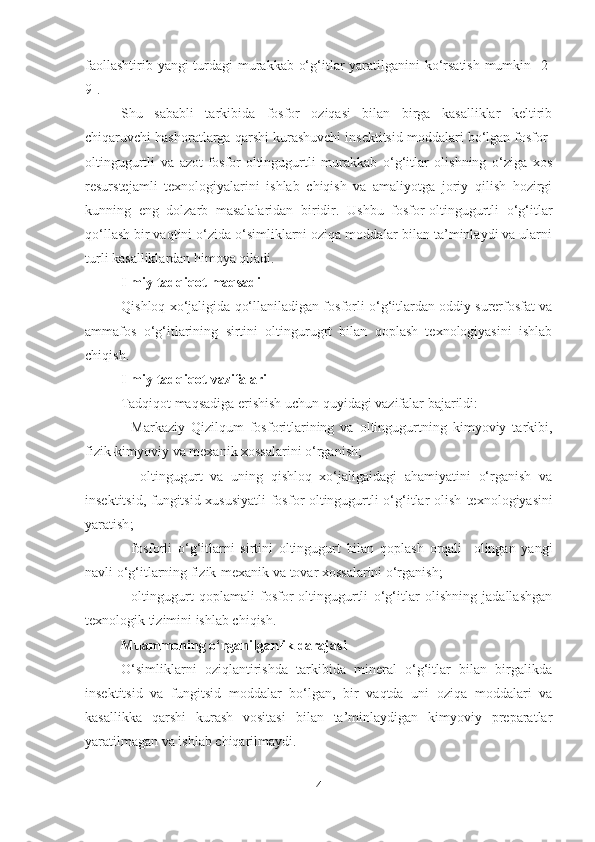 faollashtirib yangi  turdagi  murakkab o‘g‘itlar yaratilganini  ko‘rsatish  mumkin [2-
9].
Shu   sababli   tarkibida   fosfor   oziqasi   bilan   birga   kasalliklar   keltirib
chiqaruvchi hashoratlarga qarshi kurashuvchi insektitsid moddalari bo‘lgan fosfor-
oltingugurtli   va   azot-fosfor-oltingugurtli   murakkab   o‘g‘itlar   olishning   o‘ziga   xos
resurstejamli   texnologiyalarini   ishlab   chiqish   va   amaliyotga   joriy   qilish   hozirgi
kunning   eng   dolzarb   masalalaridan   biridir.   Ushbu   fosfor-oltingugurtli   o‘g‘itlar
qo‘llash bir vaqtini o‘zida o‘simliklarni oziqa moddalar bilan ta’minlaydi va ularni
turli kasalliklardan himoya qiladi.
Ilmiy  tadqiqot maqsadi
Qishloq xo‘jaligida qo‘llaniladigan fosforli o‘g‘itlardan oddiy surerfosfat va
ammafos   o‘g‘itlarining   sirtini   oltingurugrt   bilan   qoplash   texnologiyasini   ishlab
chiqish.
Ilmiy  tadqiqot vazifalari  
Tadqiqot maqsadiga erishish uchun quyidagi vazifalar bajarildi:
-   Markaziy   Qizilqum   fosforitlarining   va   oltingugurtning   kimyoviy   tarkibi,
fizik-kimyoviy va mexanik xossalarini o‘rganish;
  -   oltingugurt   va   uning   qishloq   xo‘jaligaidagi   ahamiyatini   o‘rganish   va
insektitsid, fungitsid xususiyatli  fosfor-oltingugurtli o‘g‘itlar olish   texnologiyasini
yaratish ;
-   fosforli   o‘g‘itlarni   sirtini   oltingugurt   bilan   qoplash   orqali     olingan   yangi
navli o‘g‘itlarning fizik-mexanik va tovar xossalarini o‘rganish;
-   oltingugurt   qoplamali   fosfor-oltingugurtli   o‘g‘itlar   olishning   jadallashgan
texnologik tizimini ishlab chiqish.
Muammoning o‘rganilganlik darajasi 
O‘simliklarni   oziqlantirishda   tarkibida   mineral   o‘g‘itlar   bilan   birgalikda
insektitsid   va   fungitsid   moddalar   bo‘lgan,   bir   vaqtda   uni   oziqa   moddalari   va
kasallikka   qarshi   kurash   vositasi   bilan   ta’minlaydigan   kimyoviy   preparatlar
yaratilmagan va ishlab chiqarilmaydi.
4 