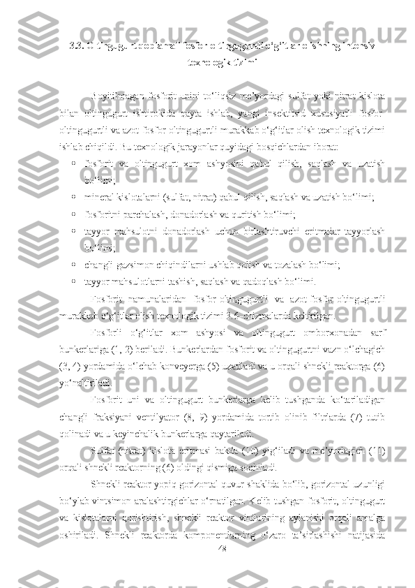 3 .3.  Oltingugurt qoplamali f osfor-oltingugurtli o‘g‘itlar olishning intensiv
texnologik tizimi 
Boyitilmagan   fosforit   unini   to‘liqsiz   me’yordagi   sulfat   yoki   nitrat   kislota
bilan   oltingugurt   ishtirokida   qayta   ishlab,   yangi   insektitsid   xususiyatli   fosfor-
oltingugurtli va azot-fosfor-oltingugurtli murakkab o‘g‘itlar olish texnologik tizimi
ishlab chiqildi. Bu texnologik jarayonlar quyidagi bosqichlardan iborat:
 fosforit   va   oltingugurt   xom   ashyosini   qabul   qilish,   saqlash   va   uzatish
bo‘limi;
 mineral kislotalarni (sulfat, nitrat) qabul qilish, saqlash va uzatish bo‘limi;
 fosforitni parchalash, donadorlash va quritish bo‘limi;
 tayyor   mahsulotni   donadorlash   uchun   birlashtiruvchi   eritmalar   tayyorlash
bo‘limi;
 changli-gazsimon chiqindilarni ushlab qolish va tozalash bo‘limi;
 tayyor mahsulotlarni tashish, saqlash va qadoqlash bo‘limi.
Fosforit   namunalaridan   fosfor-oltingugurtli   va   azot-fosfor-oltingugurtli
murakkab o‘g‘itlar olish texnologik tizimi  3 .6–chizmalarda keltirilgan.
Fosforli   o‘g‘itlar   xom   ashyosi   va   oltingugurt   omborxonadan   sarf
bunkerlariga (1, 2) beriladi. Bunkerlardan fosforit va oltingugurtni vazn o‘lchagich
(3, 4) yordamida o‘lchab konveyerga (5) uzatiladi va u orqali shnekli reaktorga (6)
yo‘naltiriladi. 
Fosforit   uni   va   oltingugurt   bunkerlarga   kelib   tushganda   ko‘tariladigan
changli   fraksiyani   ventilyator   (8,   9)   yordamida   tortib   olinib   filtrlarda   (7)   tutib
qolinadi va u keyinchalik bunkerlarga qaytariladi. 
Sulfat   (nitrat)   kislota   eritmasi   bakda   (10)   yig‘iladi   va   me’yorlagich   (11)
orqali shnekli reaktorning (6) oldingi qismiga sochiladi. 
Shnekli reaktor yopiq gorizontal quvur shaklida bo‘lib, gorizontal uzunligi
bo‘ylab vintsimon aralashtirgichlar o‘rnatilgan. Kelib tushgan fosforit, oltingugurt
va   kislotalarni   qorishtirish,   shnekli   reaktor   vintlarining   aylanishi   orqali   amalga
oshiriladi.   Shnekli   reaktorda   komponentlarning   o‘zaro   ta’sirlashishi   natijasida
48 