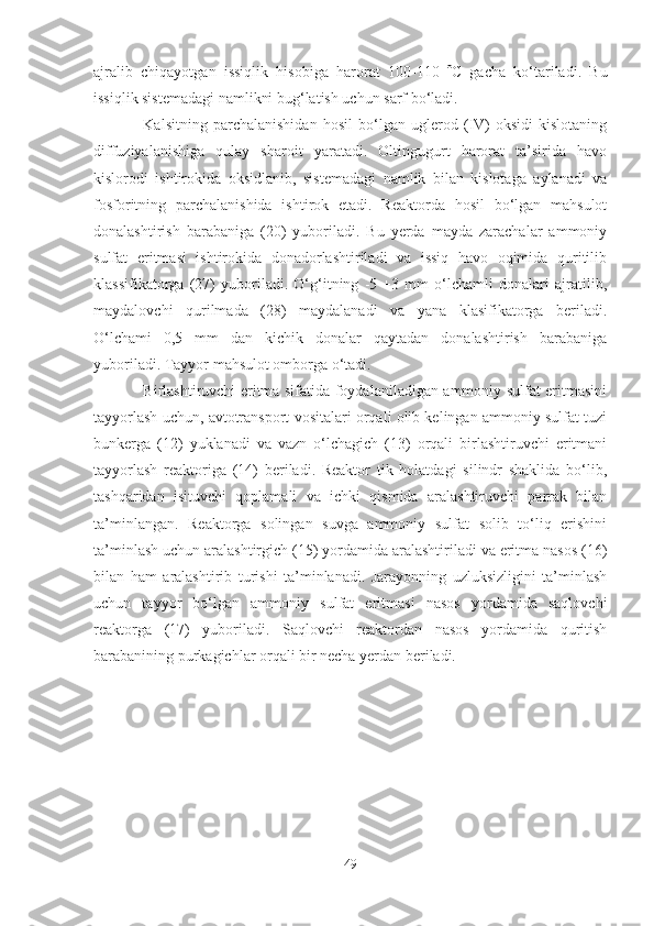 ajralib   chiqayotgan   issiqlik   hisobiga   harorat   100-110    C   gacha   ko‘tariladi.   Bu
issiqlik sistemadagi namlikni bug‘latish uchun sarf bo‘ladi.
Kalsitning   parchalanishidan   hosil   bo‘lgan   uglerod   (IV)-oksidi   kislotaning
diffuziyalanishiga   qulay   sharoit   yaratadi.   Oltingugurt   harorat   ta’sirida   havo
kislorodi   ishtirokida   oksidlanib,   sistemadagi   namlik   bilan   kislotaga   aylanadi   va
fosforitning   parchalanishida   ishtirok   etadi.   Reaktorda   hosil   bo‘lgan   mahsulot
donalashtirish   barabaniga   (20)   yuboriladi.   Bu   yerda   mayda   zarachalar   ammoniy
sulfat   eritmasi   ishtirokida   donadorlashtiriladi   va   issiq   havo   oqimida   quritilib
klassifikatorga   (27)   yuboriladi.   O‘g‘itning   -5   +3   mm   o‘lchamli   donalari   ajratilib,
maydalovchi   qurilmada   (28)   maydalanadi   va   yana   klasifikatorga   beriladi.
O‘lchami   0,5   mm   dan   kichik   donalar   qaytadan   donalashtirish   barabaniga
yuboriladi. Tayyor mahsulot omborga o‘tadi.
Birlashtiruvchi eritma sifatida foydalaniladigan ammoniy sulfat eritmasini
tayyorlash uchun, avtotransport vositalari orqali olib kelingan ammoniy sulfat tuzi
bunkerga   (12)   yuklanadi   va   vazn   o‘lchagich   (13)   orqali   birlashtiruvchi   eritmani
tayyorlash   reaktoriga   (14)   beriladi.   Reaktor   tik   holatdagi   silindr   shaklida   bo‘lib,
tashqaridan   isituvchi   qoplamali   va   ichki   qismida   aralashtiruvchi   parrak   bilan
ta’minlangan.   Reaktorga   solingan   suvga   ammoniy   sulfat   solib   to‘liq   erishini
ta’minlash uchun aralashtirgich (15) yordamida aralashtiriladi va eritma nasos (16)
bilan   ham   aralashtirib   turishi   ta’minlanadi.   Jarayonning   uzluksizligini   ta’minlash
uchun   tayyor   bo‘lgan   ammoniy   sulfat   eritmasi   nasos   yordamida   saqlovchi
reaktorga   (17)   yuboriladi.   Saqlovchi   reaktordan   nasos   yordamida   quritish
barabanining purkagichlar orqali bir necha yerdan beriladi.
49 