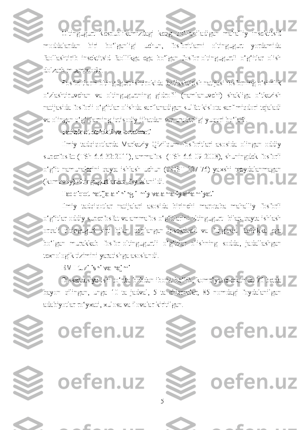 Oltingugurt   Respublikamizdagi   keng   qo‘llaniladigan   mahalliy   insektitsid
moddalardan   biri   bo‘lganligi   uchun,   fosforitlarni   oltingugurt   yordamida
faollashtirib   insektitsid   faollikga   ega   bo‘lgan   fosfor-oltingugurtli   o‘g‘itlar   olish
dolzarb muammodir. 
Fosforitlarni oltingugurt ishtirokida faollashtirish natijasi fosforning o‘simlik
o‘zlashtiruvchan   va   oltingugurtning   gidrofil   (namlanuvchi)   shakliga   o‘tkazish
natijasida fosforli o‘g‘itlar olishda sarflanadigan sulfat kislota sarf miqdori tejaladi
va olingan o‘g‘itlarning iqtisodiy jihatdan samaradorligi yuqori bo‘ladi.
Tadqiqot ob’ekti va predmeti 
Ilmiy   tadqiqotlarda   Markaziy   Qizilqum   fosforitlari   asosida   olingan   oddiy
superfosfat  (TSh 6.6-32:2011), ammafos   (TSh 6.6-09-2008), shuningdek fosforli
o‘g‘it   namunalarini   qayta   ishlash   uchun   (GOST   127-76)   yaxshi   maydalanmagan
(komovoy) oltingugurtlardan foydalanildi.
Tadqiqot natijalarining ilmiy va amaliy ahamiyati
Ilmiy   tadqiqotlar   natijalari   asosida   birinchi   marotaba   mahalliy   fosforli
o‘g‘itlar oddiy superfosfat va ammafos o‘g‘itlarini oltingugurt   bilan qayta ishlash
orqali   oltingugurt   sirti   bilan   qoplangan   insektitsid   va   fungitsid   faollikka   ega
bo‘lgan   murakkab   fosfor-oltingugurtli   o‘g‘itlar   olishning   sodda,   jadallashgan
texnologik tizimini yaratishga asoslandi. 
BMI tuzilishi va hajmi 
Dissertatsiya ishi to‘rtta bobdan iborat bo‘lib, komp’yuter matnida 70 betda
bayon   qilingan,   unga   10   ta   jadval,   5   ta   chizmalar,   85   nomdagi   foydalanilgan
adabiyotlar ro‘yxati, xulosa va ilovalar kiritilgan.
5 