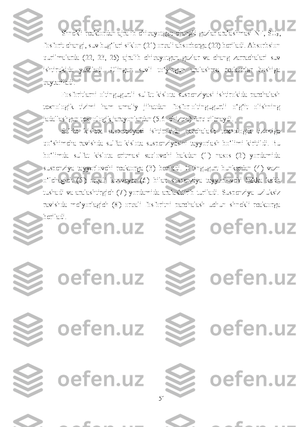 Shnekli reaktordan ajralib chiqayotgan changli gazlar aralashmasi  NF, SO
2 ,
fosforit changi, suv bug‘lari siklon (21) orqali absorberga (22) beriladi. Absorbsion
qurilmalarda   (22,   23,   25)   ajralib   chiqayotgan   gazlar   va   chang   zarrachalari   suv
ishtirokida   yuviladi.   Olingan   suvli   to‘yingan   aralashma   reaktorlar   boshiga
qaytariladi. 
Fosforitlarni   oltingugurtli   sulfat   kislota   suspenziyasi   ishtirokida   parchalash
texnologik   tizimi   ham   amaliy   jihatdan   fosfor-oltingugurtli   o‘g‘it   olishning
jadallashgan texnologik jarayonlardan (5.6- chizma) farq qilmaydi.
Sulfat   kislota   suspenziyasi   ishtirokida   parchalash   texnologik   tizimiga
qo‘shimcha   ravishda   sulfat   kislota   suspenziyasini   tayyorlash   bo‘limi   kiritildi.   Bu
bo‘limda   sulfat   kislota   eritmasi   saqlovchi   bakdan   (1')   nasos   (2')   yordamida
suspenziya   tayyorlovchi   reaktorga   (3')   beriladi.   Oltingugurt   bunkerdan   (4')   vazn
o‘lchagich   (5')   orqali   konveyer   (6')   bilan   suspenziya   tayyorlovchi   bakka   kelib
tushadi   va   aralashtirgich   (7')   yordamida   aralashtirib   turiladi.   Suspenziya   uzluksiz
ravishda   me’yorlagich   (8')   orqali   fosforitni   parchalash   uchun   shnekli   reaktorga
beriladi.
51 