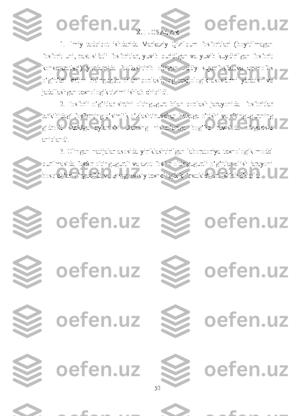 XULOSALAR
1.   Ilmiy   tadqiqot   ishdarida   Markaziy   Qizilqum   fosforitlari   (boyitilmagan
fosforit   uni,   past   sifatli   fosforitlar,   yuvib   quritilgan   va   yuvib   kuydirilgan   fosforit
konsentratlari)   yordamida   faollashtirib   olingan   oddiy   superfosfat   va   ammofos
o‘g‘itlari   sirtini   oltingugurt   bilan   qoplashning   texnologik   asoslarini   yaratish   va
jadallashgan texnologik tizimi ishlab chiqildi.
2.   Fosforli   o‘g‘itlar   sirtini   oltingugurt   bilan   qoplash   jarayonida     fosforitlar
tarkibidagi fosforning o‘simlik o‘zlashtiruvchan holatga o‘tishi va oltingugurtning
gidrofil   shaklga   aylanishi   ularning   nisbatlariga   bog‘liq   ravishda   o‘zgarishi
aniqlandi. 
3.   Olingan   natijalar   asosida   yiriklashtirilgan   laboratoriya   texnologik   model
qurilmasida fosfor-oltingugurtli va azot-fosfor-oltingugurtli o‘g‘itlar olish jarayoni
bosqichlari o‘rganildi va uning asosiy texnologik ko‘rsatkichlari ishlab chiqildi. 
52 