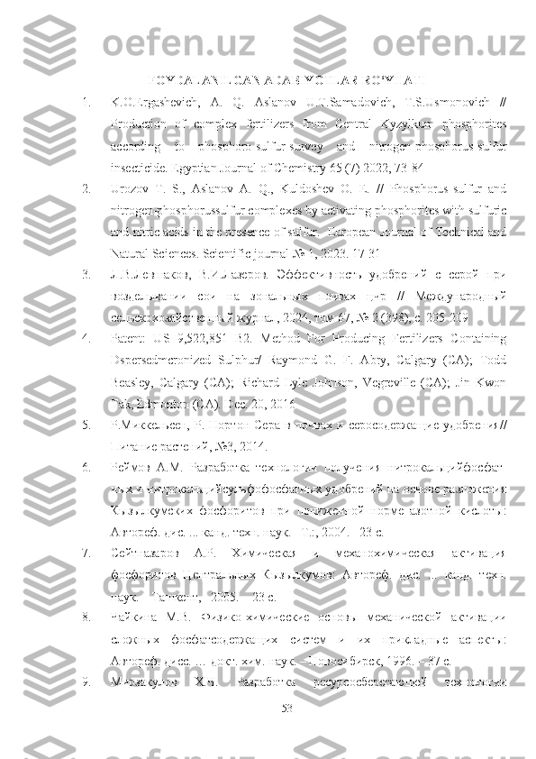 FOYDALANILGAN ADABIY O TLAR RO‘YHATI
1. K.O.Ergashevich,   A.   Q.   Aslanov   U.T.Samadovich,   T.S.Usmonovich   //
Production   of   complex   fertilizers   from   Central   Kyzylkum   phosphorites
according   to   phosphoro-sulfur-survey   and   nitrogen-phosphorus-sulfur
insecticide. Egyptian Journal of Chemistry 65 (7) 2022, 73-84
2. Urozov   T.   S.,   Aslanov   A.   Q.,   Kuldoshev   O.   E.   //   Phosphorus-sulfur   and
nitrogen-phosphorussulfur complexes by activating phosphorites with sulfuric
and nitric acids in the presence of sulfur.  European Journal of Technical and
Natural Sciences. Scientific journal № 1, 2023. 17-31
3. Л.В.Левшаков,   В.И.Лазеров.   Эффективность   удобрений   с   серой   при
возделывании   сои   на   зональных   почвах   цчр   //   Международный
сельскохозяйственный журнал, 2024, том 67, № 2 (398), с. 205-209
4. Patent:   US   9,522,851   B2.   Method   For   Producing   Fertilizers   Containing
Dspersedmcronized   Sulphur/   Raymond   G.   F.   Abry,   Calgary   (CA);   Todd
Beasley,   Calgary   (CA);   Richard   Lyle   Johnson,   Vegreville   (CA);   Jin   Kwon
Tak, Edmonton (CA). Dec . 20, 2016
5. Р.Миккельсен,   Р.   Нортон   Сера   в   почвах   и  серосодержащие   удобрения//
Питание растений, №3, 2014.
6. Реймов   А.М.   lзработка   технологии   получения   нитрокальцийфосфат-
ных и нитрокальцийсульфофосфатных удобрений на основе разложения
Кызылкумских   фосфоритов   при   пониженной   норме   азотной   кислоты :
Автореф. дис. ... канд. техн. наук. –Т .: , 2004. –23 с.
7. Сейтназаров   А.Р.   Химическая   и   механохимическая   активация
фосфоритов   Центральных   Кызылкумов :   Автореф.   дис.   ...   канд.   техн.
наук. – Ташкент ,  –2005. – 23 с.
8. Чайкина   М.В.   Физико-химические   основы   механической   активации
сложных   фосфатсодержащих   систем   и   их   прикладные   аспекты :
Автореф. дисс. … докт. хим. наук. – Новосибирск, 1996. – 37 с.
9. Мирзакулов   Х.Ч.   lзработка   ресурсосберегающей   технологии
53 