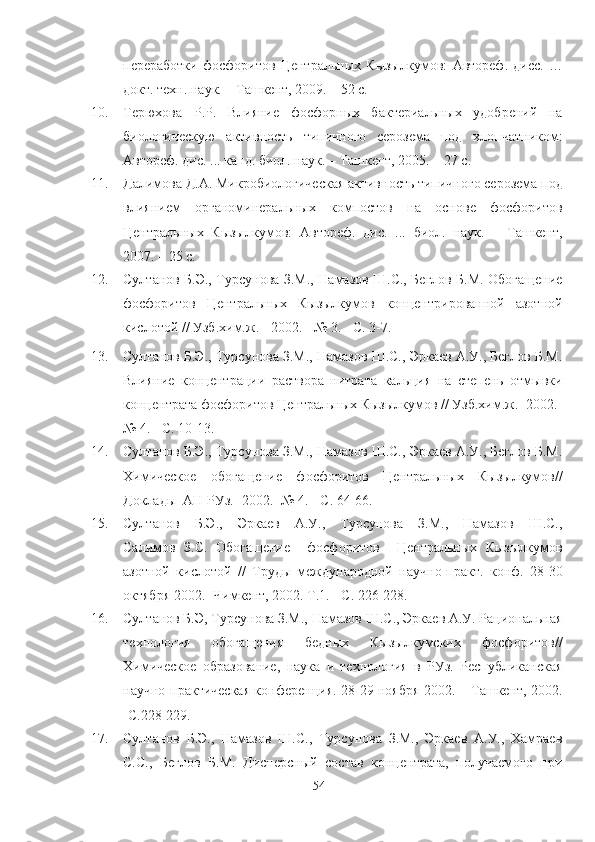 переработки   фосфоритов   Центральных   Кызылкумов :   Автореф.   дисс.   …
докт. техн. наук. – Ташкент, 2009. – 52 с. 
10. Терюхова   Р.Р.   Влияние   фосфорных   бактериальных   удобрений   на
биологическую   активность   типичного   серозема   под   хлопчатником :
Автореф. дис. ... канд. биол. наук. – Ташкент, 2005. – 27 с.  
11. Далимова Д.А. Микробиологическая активность типичного серозема под
влиянием   органоминеральных   компостов   на   основе   фосфоритов
Центральных   Кызылкумов :   Автореф.   дис.   ...   биол.   наук.   –   Ташкент,
2007. – 25 с.  
12. Султанов Б.Э., Турсунова З.М., Намазов Ш.С., Беглов Б.М. Обогащение
фосфоритов   Центральных   Кызылкумов   концентрированной   азотной
кислотой // Узб.хим.ж. - 2002. - № 3. - С. 3-7.
13. Султанов Б.Э., Турсунова З.М., Намазов Ш.С., Эркаев А.У., Беглов Б.М.
Влияние   концентрации   раствора   нитрата   кальция   на   степень   отмывки
концентрата фосфоритов Центральных Кызылкумов // Узб.хим.ж.- 2002.-
№ 4. - С. 10-13.
14. Султанов Б.Э., Турсунова З.М., Намазов Ш.С., Эркаев А.У., Беглов Б.М.
Химическое   обогащение   фосфоритов   Центральных   Кызылкумов//
Доклады  АН РУз.- 2002.- № 4. - С. 64-66.
15. Султанов   Б.Э.,   Эркаев   А.У.,   Турсунова   З.М.,   Намазов   Ш.С.,
Салимов   З.С.   Обогащение     фосфоритов     Центральных   Кызылкумов
азотной   кислотой   //   Труды   международной   научно-практ.   конф.   28-30
октября 2002.- Чимкент, 2002. Т.1. - С. 226-228.  
16. Султанов Б.Э, Турсунова З.М., Намазов Ш.С., Эркаев А.У. lциональная
технология   обогащения   бедных   Кызылкумских   фосфоритов//
Химическое   образование,   наука   и   технология   в   РУз.   Республиканская
научно-практическая конференция. 28-29 ноября 2002. – Ташкент, 2002.
-С.228-229.
17. Султанов   Б.Э.,   Намазов   Ш.С.,   Турсунова   З.М.,   Эркаев   А.У.,   Хамраев
С.С.,   Беглов   Б.М.   Дисперсный   состав   концентрата,   получаемого   при
54 