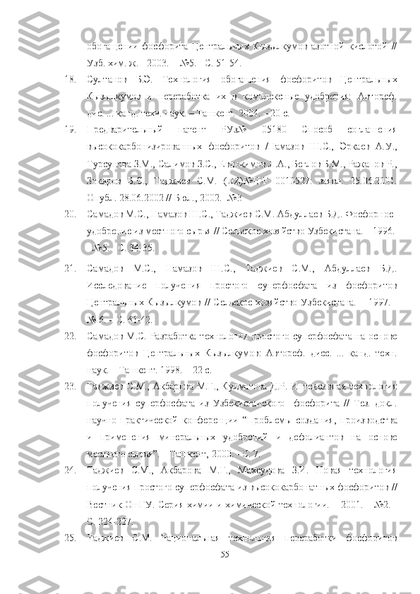 обогащении   фосфорита   Центральных   Кызылкумов   азотной   кислотой   //
Узб. хим. ж. - 2003. -  №5. - С. 51-54.
18. Султанов   Б.Э.   Технология   обогащения   фосфоритов   Центральных
Кызылкумов   и   переработка   их   в   комплексные   удобрения:   Автореф.
дис. ... канд. техн. наук. – Ташкент. 2004. – 20 с.
19. Предварительный   патент   РУз№   05180   Способ   соглашения
высококарбонизированных   фосфоритов   /Намазов   Ш.С.,   Эркаев   А.У.,
Турсунова З.М., Салимов З.С., Евдокимов Л.А., Беглов Б.М., lжапов Р.,
Зокиров   Б.С.,   Таджиев   С.М.   (UZ)№IDP   0010527:   заявл.   25.06.2001.
Опубл. 28.06.2002 // Бюл., 2002. -№3
20. Самадов М.С., Намазов Ш.С., Таджиев С.М. Абдуллаев Б.Д. Фосфорное 
удобрение из местного сырья // Сельское хозяйство Узбекистана. – 1996.
- №5. - С. 34-35.
21. Самадов   М.С.,   Намазов   Ш.С.,   Таджиев   С.М.,   Абдуллаев   Б.Д.
Исследование   получения   простого   суперфосфата   из   фосфоритов
Центральных Кызылкумов // Сельское хозяйство Узбекистана.  – 1997. -
№ 6. – С. 41-42.
22. Самадов М.С. lзработка технологии простого суперфосфата на основе
фосфоритов   Центральных   Кызылкумов:   Автореф.   дисс.   ...   канд.   техн.
наук. – Ташкент. 1998. – 22 с.
23. Таджиев С.М., Акбарова М.Г., Кулматова Д.Р. Интенсивная технология
получения   суперфосфата   из   Узбекистанского     фосфорита   //   Тез.   докл.
научно-практической   конференции   “ Проблемы   создания,   производства
и   применения   минеральных   удобрений   и   дефолиантов   на   основе
местного сырья”. – Ташкент, 2000.  -  С. 7.
24. Таджиев   С.М.,   Акбарова   М.Г.,   Махсудова   З.И.   Новая   технология
получения простого суперфосфата из высококарбонатных фосфоритов //
Вестник ОшГУ. Серия химии и химической технологии. – 2001. – №2. -
С. 224-227.
25. Таджиев   С.М.   lциональная   технология   переработки   фосфоритов
55 