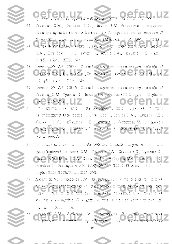 Центральных Кызылкумов  // Узб.хим.ж.   - 2003.   - № 2. - С. 119-122.
26. Таджиев   С.М.,   Намазов   Ш.С.,   Беглов   Б.М.   lзработка   технологии
простого   суперфосфата   из   фосфоритов   Ташкура   поточным   методом   //
Химическая промышленность сегодня (Москва).  -  2004. - №4.  -  С.32-38.
27. Патент №АР 02709. Способ получения простого суперфосфата/ Таджиев
С.М.,   Юсупбеков   Н.Р.,   Тухтаев   С.,   Беглов   Б.М.,   Намазов   Ш.С.   и   др.   –
Опубл. в Б.И. – 2005.- №3.
28. Патент   №   АР   02844.   Способ   получения   простого   суперфосфата/
Таджиев С.М., Толстов Е.А., Салимов З.С., Тухтаев С., Беглов Б.М. и др.
– Опубл. в Б.И. – 2005. - №5 .
29. Патент   №   АР   02845.   Способ   получения   простого   суперфосфата/
Таджиев С.М., Тухтаев С., Беглов Б.М., Намазов Ш.С. и др. – Опубл. в
Б.И. – 2005.- №5 .
30. Предварительный   патент   РУз   №   5888.   Способ   получения   простого
суперфосфата/ Юсупбеков Н.Р., Тухтаев С., Беглов Б. М., Намазов Ш.С.,
Киличов   О.К.,   Шаймаров   Ш.С.,   lжабов   Р.,   Акбарова   М.Р.,   Таджиев
С.М   (UZ).-№   IHDP   9800309.1;   заявл.   7.   05.   1998.   Опубл.30.09.1999//
Бюл., 1999.-№3 .
31. Предварительный   патент   РУз   №5104.   Способ   получения   простого
суперфосфата/   Таджиев   С.М.,   Толстов   Е.А.,   Салимов   З.,   Тухтаев   С.,
Беглов Б.М., Михин О.А., Соколов В.Д., Акбарова М.Г., Намазов Ш.С.,
lжабов   Р.,   Максудова   З.И.   (UZ).-№   IDP   20010183   заявл.   13.03.2001.
опубл. 30.04.2002// Бюл., 2001.-№2.
32. Акбарова М.Г.,   Таджиев С.М.,   Қ улматова Д.Р. Интенсивная технология
получения   суперфосфата   из   Узбекистанского   фосфорита//   Тез.докл.
научно - прак.   конф   «Проблемы   создания,   производства   и   применения
минеральных   удобрений   и   дефолиантов   на   основе   местного   сырья.»-
Ташкент. -   200.   –  С.  8.  
33. Таджиев   С.М.,   Акбарова   М.Г.,   Максудова   З.И.Новая   технология
получения   простого   суперфосфата   из   высококарбонатных
56 