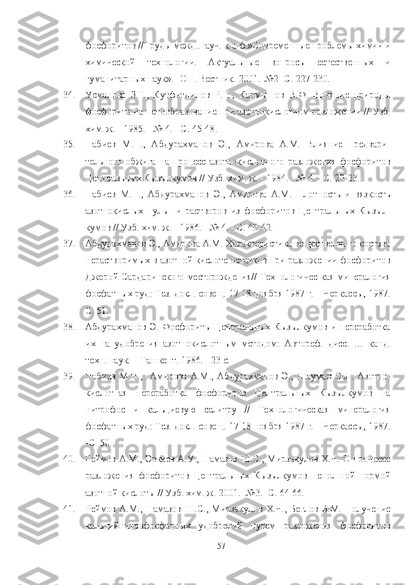 фосфоритов //Труды межд..науч. конф.»Современные проблемы химии и
химической   технологии.   Актуальные   вопросы   естественных   и
гуманитарных наук».- Ош. Вестник.-2001.-№2  - С. 227-230.
34. Усманова   З.Г.,   Кутфитдинов   Р.Н.,   Кармышов   В.Ф.   Влияние   природы
фосфорита на пенообразование при азотнокислотном разложении //  Узб.
хим. ж.   - 1985. - № 4. - С. 45-48 .
35. Набиев   М.Н.,   Абдурахманов   Э.,   Амирова   А.М.   Влияние   предвари-
тельного   обжига   на   процесс   азотнокислотного   разложения   фосфоритов
Центральных Кызылкумов //  Узб. хим. ж.   - 1984. - № 4. - С. 20-23.  
36. Набиев   М.Н.,   Абдурахманов   Э.,   Амирова   А.М.   Плотность   и   вязкость
азотнокислых   пульп   и   растворов   из   фосфоритов   Центральных   Кызыл-
кумов //  Узб. хим. ж.  - 1986. - № 4. - С. 40-42.  
37. Абдурахманов Э., Амирова А.М. Характеристика вещественного состава
нерастворимых в азотной кислоте остатков при разложении фосфоритов
Джерой-Сардаринского месторождения// Технологичес-кая минералогия
фосфатных руд: Тез. докл. совещ. 17-18 ноября 1987 г. – Черкассы, 1987.
С. 51.
38. Абдурахманов   Э.   Фосфориты   Центральных   Кызылкумов   и   переработка
их   на   удобрения   азотнокислотным   методом:   Автореф.   дисс.   …   канд.
техн. наук. – Ташкент. 1986. - 23 с.  
39. Набиев   М.Н.,     Амирова   А.М.,   Абдурахманов   Э.,   Шауман   С.Л.   Азотно-
кислотная   переработка   фосфоритов   Центральных   Кызылкумов   на
нитрофос   и   кальциевую   селитру   //   Технологическая   минералогия
фосфатных руд: Тез. докл. совещ. 17-18 ноября 1987 г. – Черкассы, 1987.
- С. 50.   
40. Реймов А.М., Эркаев А.У., Намазов Ш.С., Мирзакулов Х.Ч. О процессе
разложения   фосфоритов   Центральных   Кызылкумов   непол-ной   нормой
азотной кислоты // Узб. хим. ж. 2001.- №3.- С. 64-66.
41. Реймов   А.М.,   Намазов   Ш.С.,   Мирзакулов   Х.Ч.,   Беглов   Б.М.   Получение
кальцийнитрофосфатных   удобрений   путем   разложения   фосфоритов
57 