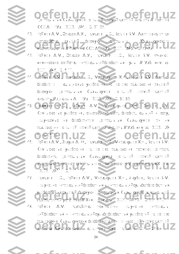 Центральных Кызылкумов неполной нормой азотной кислоты // Вестник
ККО АН РУз. - 2002. - №4. - С. 21-23.  
42. Реймов А.М., Эркаев А.У., Намазов Ш.С., Беглов Б.М. Азотнокислотная
переработка   рядовой   фосмуки   Центрально   -   Кызылкумского
месторождения // Вестник ККО АН РУз. - 2001. - №5. -   С. 37-39.  
43. Реймов   А.М.,   Эркаев   А.У.,   Намазов   Ш.С.,   Беглов   Б.М.   Физико-
химические   свойства   нитрокальцийфосфатных   пульп   //   Узб.   хим.   ж.
2001.- № 6.- С. 6-11.
44. Реймов   А.М.,   Намазов   Ш.С.,   Мирзакулов   Х.Ч.,   Беглов   Б.М.   Азотно-
фосфорно   -   кальциевые   удобрения   на   основе   разложения   рядовой
фосмуки   Центральных   Кызылкумов   неполной   нормой   азотной
кислоты // Доклады АН РУз. - 2002. - №5.- С. 50-52.  
45. Намазов   Ш.С.,   Реймов   А.М.,   Мирзакулов   Х.Ч.,   Беглов   Б.М.
Комплексные   удобрения,   содержащие   азот,   фосфор,   кальций   и   серу,
получаемые   из   фосфоритов   Центральных   Кызылкумов   при   их
разложении неполной нормой азотной кислоты // Узб. хим. ж.- 2002. - №
6. - С.16-21.
46. Реймов А.М., Зозуля А. Ф., Намазов Ш.С., Мирзакулов Х.Ч., Беглов Б.М.
Комплексные   удобрения   на   основе   разложения   термоконцентрата
фосфорита   Центральных   Кызылкумов   неполной   нормой   азотной
кислоты // Вестник Национального Технического Университета «ХПИ».
- 2003. - №11. - С. 111-114.
47. Намазов   Ш.С.,   Реймов   А.М.,   Мирзакулов   Х.Ч.,   Якубов.,   Беглов   Б.М.
Получение нитрокальцийфосфатных и нитрокальцийсульфатфос-фатных
удобрений из рядовой фосмуки Центральных Кызылкумов на модельной
лабораторной установке // Хим. пром-сть. – 2004. - № 12. – С. 604-610.
48. Реймов   А.М.   lзработка   технологии   получения   нитрокаль-
цийфосфатных   и   нитрокальцийсульфофосфатных   удобрений   на   основе
разложения Кызылкумских фосфоритов при пониженной норме азотной
кислоты: Автореф. дисс. ... канд. техн. наук. - Ташкент. 2004. – 23 с.
58 