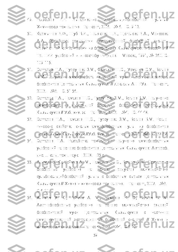 49. lджабов   Р.Р.   Выпаривание   нитрокальцийфосфатной   пульпы//
Химическая технология - Ташкент, 2006. - № 6. – С. 9-12.
50. Кармышов   В.Ф.,   Шуб   Б.И.,   Полякова   Н.В.,   Щеголева   В.А.,   Моисеева
А.А.   lзработка   технологии   экстракционной   фосфорной   кислоты
повышенной   концентрации   из   фосфоритов   Кызылкумского   бассейна   //
Тр.   НИИ   удобрений   и   инсектофунгицидов.   -   Москва,   1991,   №   260.   С.
109-115.  
51. Саттаров   Т.А.,   Турсунова   З.М.,   Намазов   Ш.С.,   Усманов   С.У. ,   Беглов
Б.М.   Получение   аммофосфата   из   рядовой   муки   и   термоконцентрата
фосфоритов Центральных Кызылкумов. // Доклады АН РУз. – Ташкент,
2003. – №3. – С. 51-56. 
52. Саттаров   Т.А.,   Намазов   Ш.С.,   Турсунова   З.М.,   Беглов   Б.М.   Получение
аммофосфата   из   пылевидной   фракции     фосфоритов   Центральных
Кызылкумов // Узб .  хим. ж. – Ташкент, 2003. – №4. – С. 44-48.
53. Саттаров   Т.А.,   Намазов   Ш.С.,   Турсунова   З.М.,   Беглов   Б.М.   Реоло-
гические   свойства   кислых   аммофосфатных   пульп   из   фосфоритов
Центральных Кызылкумов.//Узб .  хим. ж. –Ташкент, 2003. -№6.–С. 37-39.
54. Саттаров   Т.А.   lзработка   технологии   получения   аммофосфатных
удобрений   на   основе   фосфоритов   Центральных   Кызылкумов:   Автореф.
дис. ... канд. техн. наук. – 2008. – 25 с.
55. Алимов   У.   К.,   Реймов   А.   М.,   Намазов   Ш.   С.,   Беглов   Б.   М.   Одинарные
фосфорные   удобрения   на   основе   продуктов   взаимодействия
сульфокальцийфосфатной   пульпы   с   фосфатным   сырьем   Центральных
Кызылкумов // Химия и химическая технология. – Ташкент, 2007. - №3.-
С.6-10.
56. Алимов   У.   К.,   Реймов   А.   М.,   Намазов   Ш.   С.,   Беглов   Б.   М.
Азотнофосфорные   удобрения   на   основе   взаимодействия   рядовой
фосфоритовой   муки   Центральных   Кызылкумов   с   частично
аммонизированной   экстракционной   фосфорной   кислотой   //   Химия   и
химическая технология. – Ташкент, 2007. - №4.- С.6-10.
59 